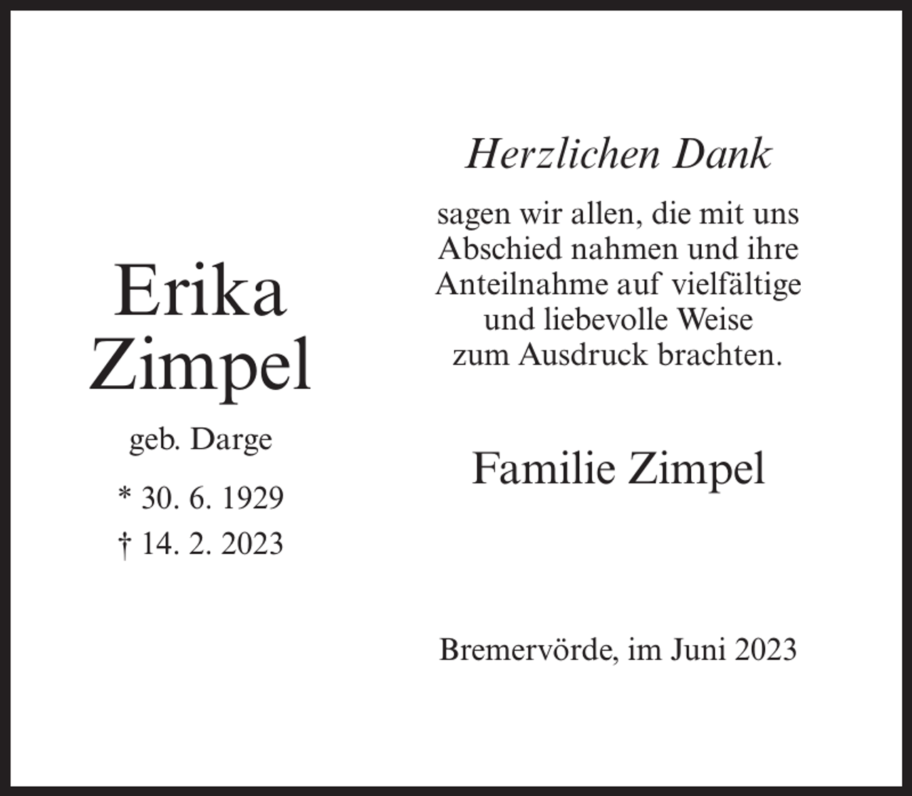 <p>Herzlichen Dank</p><p>Erika<br />Zimpel<br />geb. Darge<br />* 30. 6. 1929<br />† 14. 2. 2023</p><p>sagen wir allen, die mit uns<br />Abschied nahmen und ihre<br />Anteilnahme auf vielfältige<br />und liebevolle Weise<br />zum Ausdruck brachten.</p><p>Familie Zimpel</p><p>Bremervörde, im Juni 2023</p>