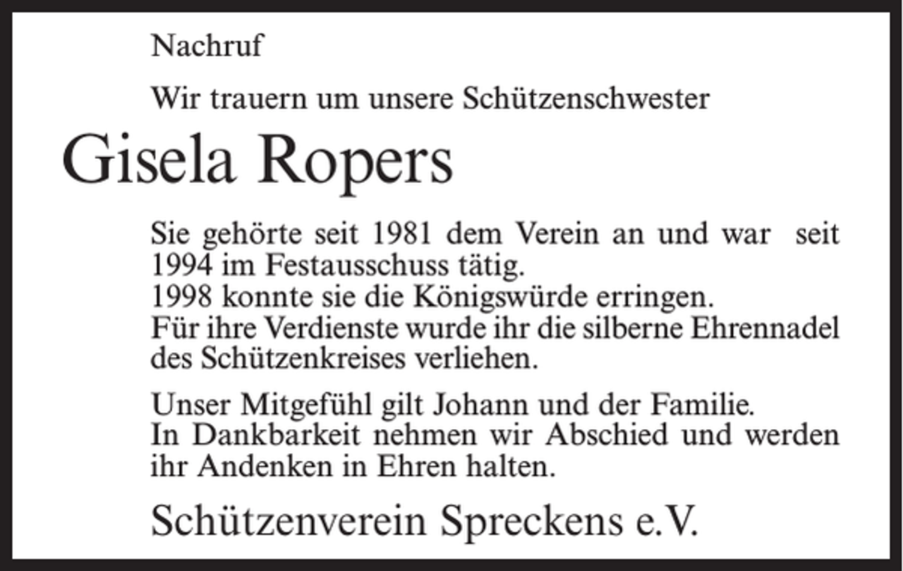 <p>Nachruf<br />Wir trauern um unsere Schützenschwester</p><p>Gisela Ropers<br />Sie gehörte seit 1981 dem Verein an und war seit<br />1994 im Festausschuss tätig.<br />1998 konnte sie die Königswürde erringen.<br />Für ihre Verdienste wurde ihr die silberne Ehrennadel<br />des Schützenkreises verliehen.<br />Unser Mitgefühl gilt Johann und der Familie.<br />In Dankbarkeit nehmen wir Abschied und werden<br />ihr Andenken in Ehren halten.</p><p>Schützenverein Spreckens e.V.</p>