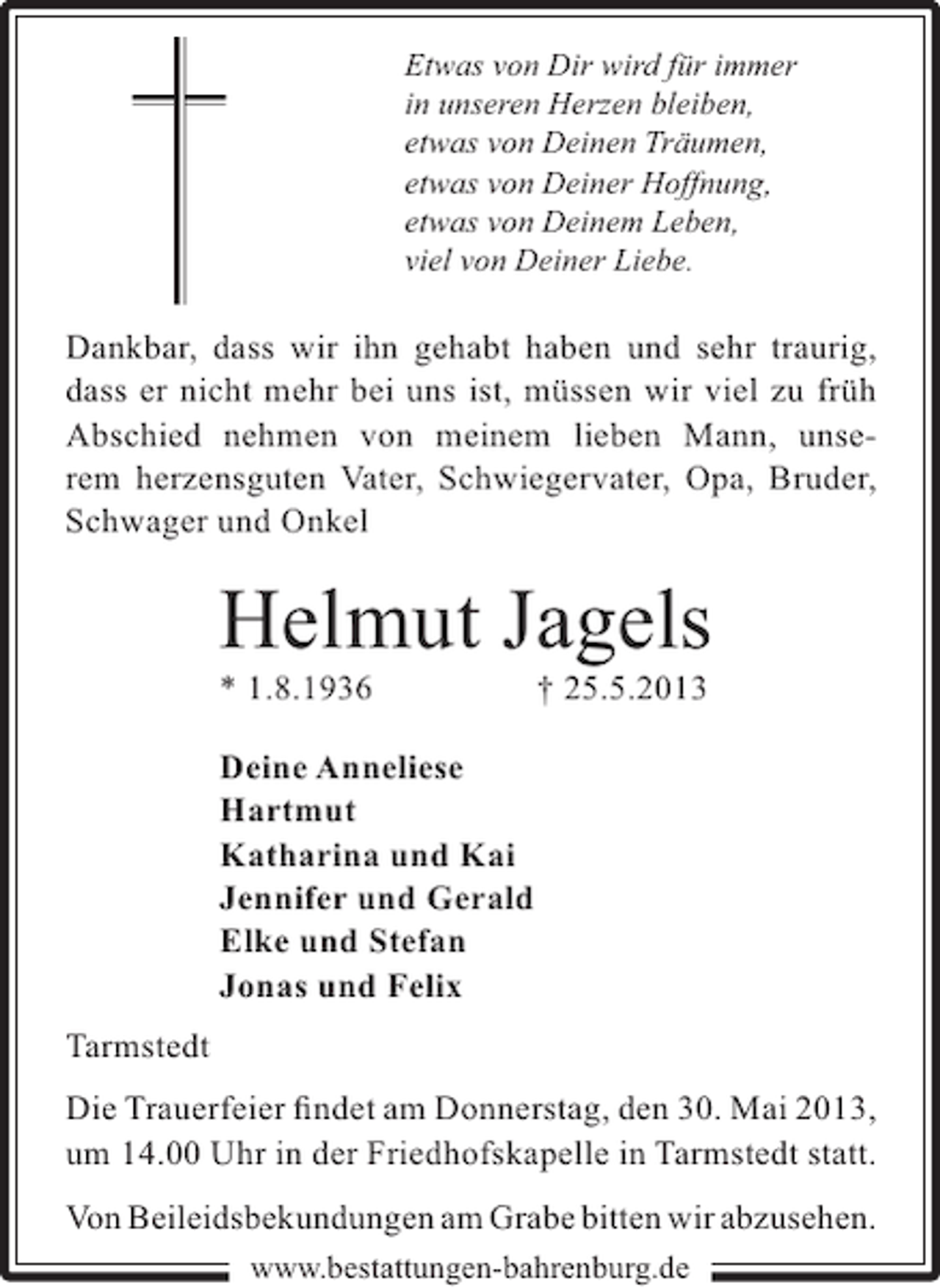 <p>Etwas von Dir wird für immer<br />in unseren Herzen bleiben,<br />etwas von Deinen Träumen,<br />etwas von Deiner Hoffnung,<br />etwas von Deinem Leben,<br />viel von Deiner Liebe.</p><p>Dankbar, dass wir ihn gehabt haben und sehr traurig,<br />dass er nicht mehr bei uns ist, müssen wir viel zu früh<br />Abschied nehmen von meinem lieben Mann, unserem herzensguten Vater, Schwiegervater, Opa, Bruder,<br />Schwager und Onkel</p><p>Helmut Jagels<br />* 1.8.1936</p><p>† 25.5.2013</p><p>Deine Anneliese<br />Hartmut<br />Katharina und Kai<br />Jennifer und Gerald<br />Elke und Stefan<br />Jonas und Felix<br />Tarmstedt<br />Die Trauerfeier ﬁndet am Donnerstag, den 30. Mai 2013,<br />um 14.00 Uhr in der Friedhofskapelle in Tarmstedt statt.<br />Von Beileidsbekundungen am Grabe bitten wir abzusehen.<br />www.bestattungen-bahrenburg.de</p>