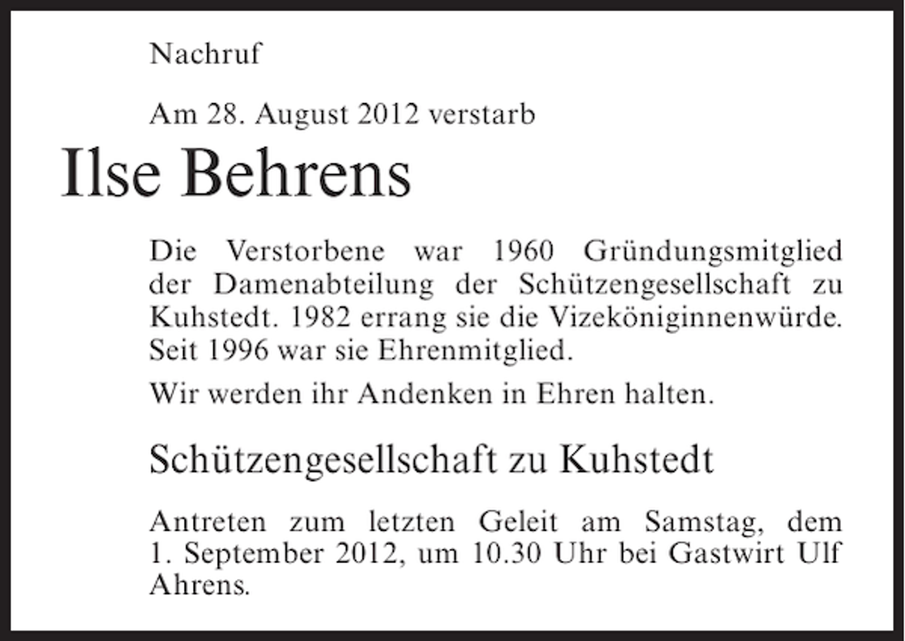 <p>Nachruf<br />Am 28. August 2012 verstarb</p><p>Ilse Behrens<br />Die Verstorbene war 1960 Gründungsmitglied<br />der Damenabteilung der Schützengesellschaft zu<br />Kuhstedt. 1982 errang sie die Vizeköniginnenwürde.<br />Seit 1996 war sie Ehrenmitglied.<br />Wir werden ihr Andenken in Ehren halten.</p><p>Schützengesellschaft zu Kuhstedt<br />Antreten zum letzten Geleit am Samstag, dem<br />1. September 2012, um 10.30 Uhr bei Gastwirt Ulf<br />Ahrens.</p>