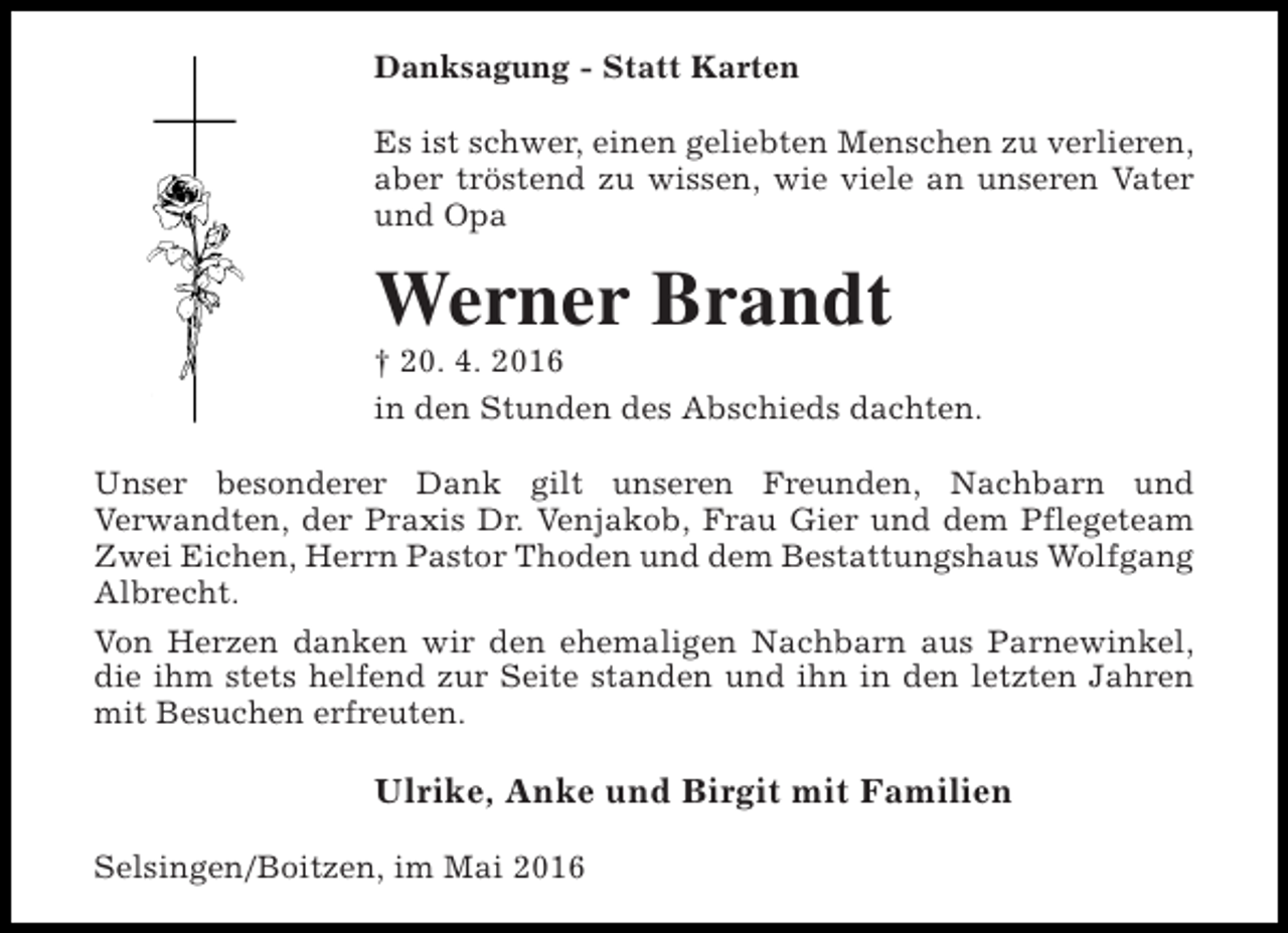 <p>Danksagung - Statt Karten<br />Es ist schwer, einen geliebten Menschen zu verlieren,<br />aber tröstend zu wissen, wie viele an unseren Vater<br />und Opa</p><p>Werner Brandt</p><p>† 20. 4. 2016<br />in den Stunden des Abschieds dachten.<br />Unser besonderer Dank gilt unseren Freunden, Nachbarn und<br />Verwandten, der Praxis Dr. Venjakob, Frau Gier und dem Pflegeteam<br />Zwei Eichen, Herrn Pastor Thoden und dem Bestattungshaus Wolfgang<br />Albrecht.<br />Von Herzen danken wir den ehemaligen Nachbarn aus Parnewinkel,<br />die ihm stets helfend zur Seite standen und ihn in den letzten Jahren<br />mit Besuchen erfreuten.</p><p>Ulrike, Anke und Birgit mit Familien<br />Selsingen/Boitzen, im Mai 2016</p>