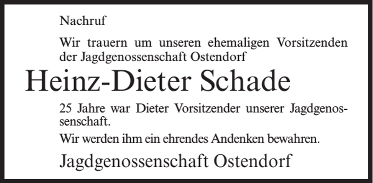 <p>Nachruf<br />Wir trauern um unseren ehemaligen Vorsitzenden<br />der Jagdgenossenschaft Ostendorf</p><p>Heinz-Dieter Schade</p><p>25 Jahre war Dieter Vorsitzender unserer Jagdgenossenschaft.<br />Wir werden ihm ein ehrendes Andenken bewahren.</p><p>Jagdgenossenschaft Ostendorf</p>