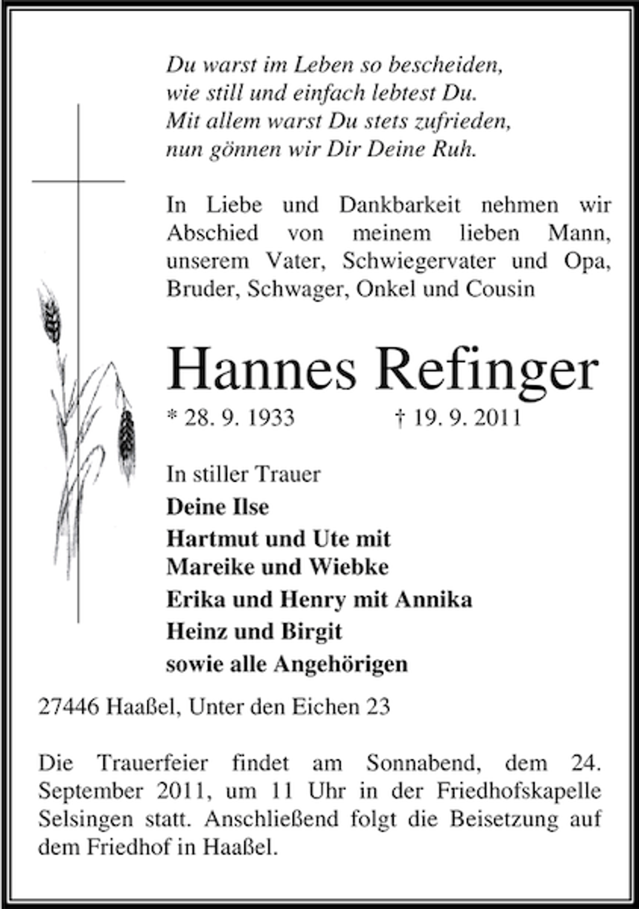 <p>Du warst im Leben so bescheiden,<br />wie still und einfach lebtest Du.<br />Mit allem warst Du stets zufrieden,<br />nun gönnen wir Dir Deine Ruh.<br />In Liebe und Dankbarkeit nehmen wir<br />Abschied von meinem lieben Mann,<br />unserem Vater, Schwiegervater und Opa,<br />Bruder, Schwager, Onkel und Cousin</p><p>Hannes Refinger<br />* 28. 9. 1933</p><p>† 19. 9. 2011</p><p>In stiller Trauer<br />Deine Ilse<br />Hartmut und Ute mit<br />Mareike und Wiebke<br />Erika und Henry mit Annika<br />Heinz und Birgit<br />sowie alle Angehörigen<br />27446 Haaßel, Unter den Eichen 23<br />Die Trauerfeier findet am Sonnabend, dem 24.<br />September 2011, um 11 Uhr in der Friedhofskapelle<br />Selsingen statt. Anschließend folgt die Beisetzung auf<br />dem Friedhof in Haaßel.</p>