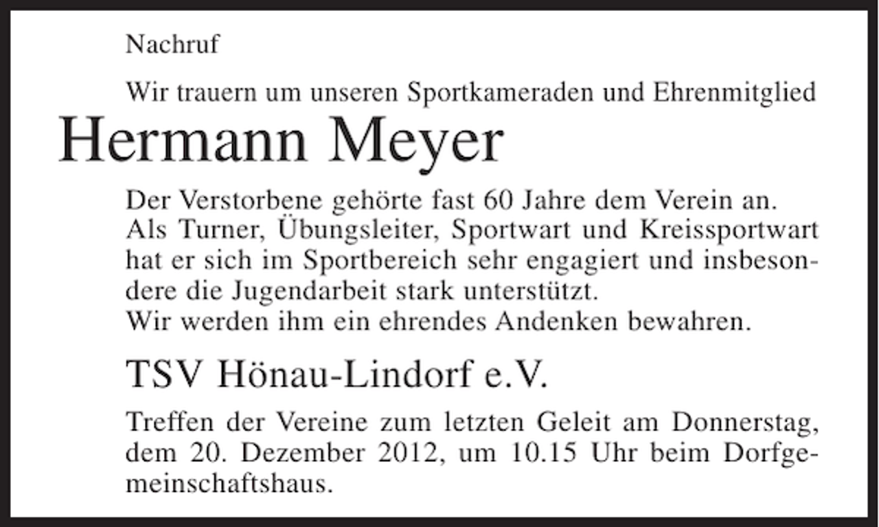 <p>Nachruf</p><p>Wir trauern um unseren Sportkameraden und Ehrenmitglied</p><p>Hermann Meyer<br />Der Verstorbene gehörte fast 60 Jahre dem Verein an.<br />Als Turner, Übungsleiter, Sportwart und Kreissportwart<br />hat er sich im Sportbereich sehr engagiert und insbesondere die Jugendarbeit stark unterstützt.<br />Wir werden ihm ein ehrendes Andenken bewahren.</p><p>TSV Hönau-Lindorf e.V.<br />Treffen der Vereine zum letzten Geleit am Donnerstag,<br />dem 20. Dezember 2012, um 10.15 Uhr beim Dorfgemeinschaftshaus.</p>