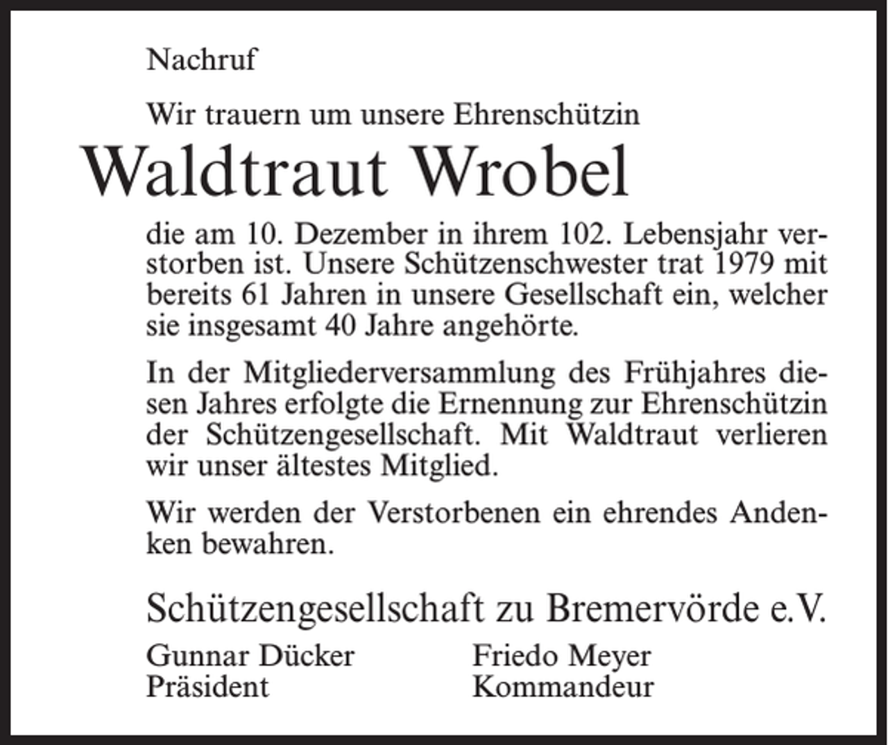 <p>Nachruf<br />Wir trauern um unsere Ehrenschützin</p><p>Waldtraut Wrobel</p><p>die am 10. Dezember in ihrem 102. Lebensjahr verstorben ist. Unsere Schützenschwester trat 1979 mit<br />bereits 61 Jahren in unsere Gesellschaft ein, welcher<br />sie insgesamt 40 Jahre angehörte.<br />In der Mitgliederversammlung des Frühjahres diesen Jahres erfolgte die Ernennung zur Ehrenschützin<br />der Schützengesellschaft. Mit Waldtraut verlieren<br />wir unser ältestes Mitglied.<br />Wir werden der Verstorbenen ein ehrendes Andenken bewahren.</p><p>Schützengesellschaft zu Bremervörde e.V.<br />Gunnar Dücker<br />Friedo Meyer<br />Präsident Kommandeur</p>