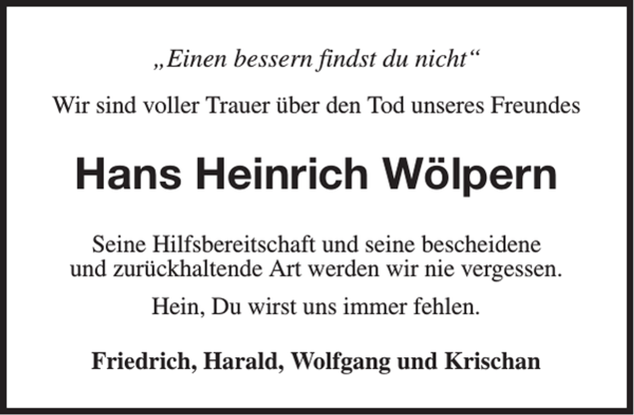 <p>„Einen bessern findst du nicht“<br />Wir sind voller Trauer über den Tod unseres Freundes</p><p>Hans Heinrich Wölpern<br />Seine Hilfsbereitschaft und seine bescheidene<br />und zurückhaltende Art werden wir nie vergessen.<br />Hein, Du wirst uns immer fehlen.<br />Friedrich, Harald, Wolfgang und Krischan</p>