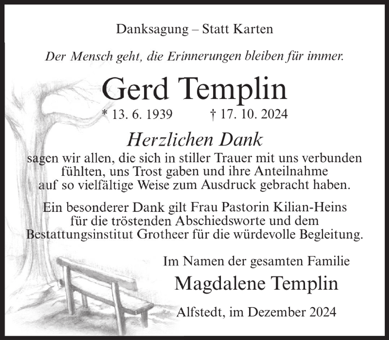 <p>Danksagung – Statt Karten<br />Der Mensch geht, die Erinnerungen bleiben für immer.</p><p>Gerd Templin<br />* 13. 6. 1939</p><p>† 17. 10. 2024</p><p>Herzlichen Dank<br />sagen wir allen, die sich in stiller Trauer mit uns verbunden<br />fühlten, uns Trost gaben und ihre Anteilnahme<br />auf so vielfältige Weise zum Ausdruck gebracht haben.<br />Ein besonderer Dank gilt Frau Pastorin Kilian-Heins<br />für die tröstenden Abschiedsworte und dem<br />Bestattungsinstitut Grotheer für die würdevolle Begleitung.<br />Im Namen der gesamten Familie</p><p>Magdalene Templin<br />Alfstedt, im Dezember 2024</p>