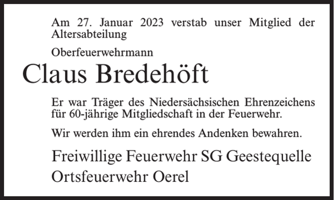 <p>Am 27. Januar 2023 verstab unser Mitglied der<br />Altersabteilung<br />Oberfeuerwehrmann</p><p>Claus Bredehöft<br />Er war Träger des Niedersächsischen Ehrenzeichens<br />für 60-jährige Mitgliedschaft in der Feuerwehr.<br />Wir werden ihm ein ehrendes Andenken bewahren.</p><p>Freiwillige Feuerwehr SG Geestequelle<br />Ortsfeuerwehr Oerel</p>