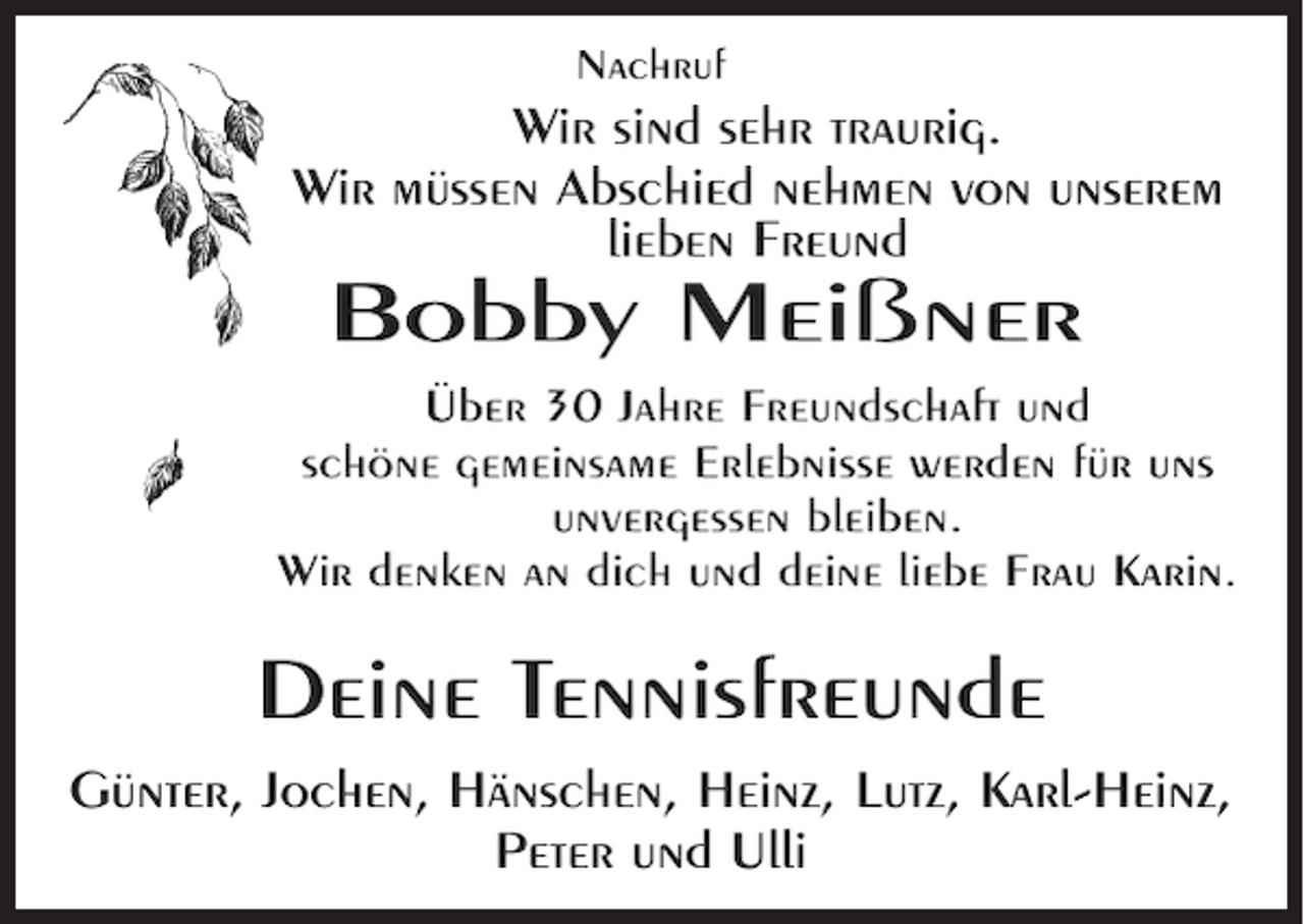 <p>Nachruf</p><p>Wir sind sehr traurig.<br />Wir müssen Abschied nehmen von unserem<br />lieben Freund</p><p>Bobby Meißner<br />Über 30 Jahre Freundschaft und<br />schöne gemeinsame Erlebnisse werden für uns<br />unvergessen bleiben.<br />Wir denken an dich und deine liebe Frau Karin.</p><p>Deine Tennisfreunde<br />Günter, Jochen, Hänschen, Heinz, Lutz, Karl-Heinz,<br />Peter und Ulli</p>