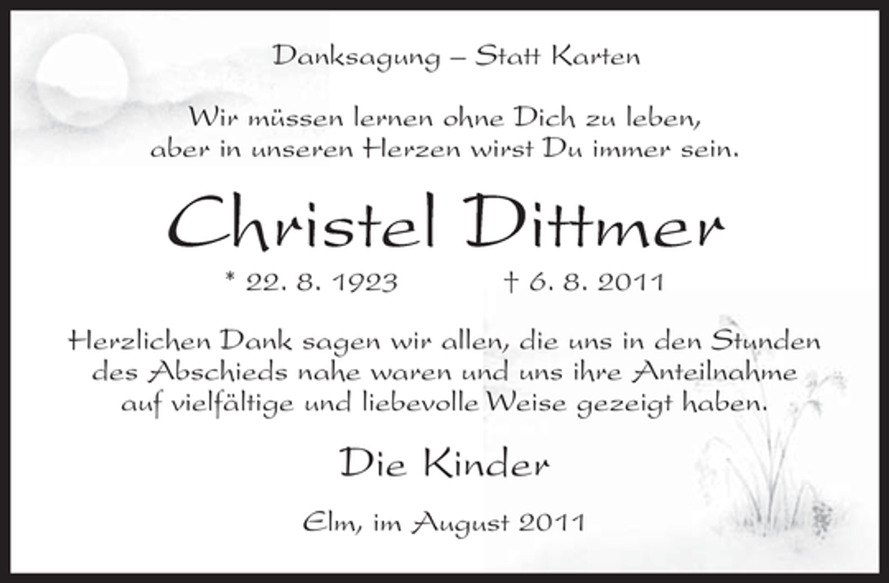 <p>Danksagung – Statt Karten<br />Wir müssen lernen ohne Dich zu leben,<br />aber in unseren Herzen wirst Du immer sein.</p><p>Christel Dittmer<br />* 22. 8. 1923</p><p>† 6. 8. 2011</p><p>Herzlichen Dank sagen wir allen, die uns in den Stunden<br />des Abschieds nahe waren und uns ihre Anteilnahme<br />auf vielfältige und liebevolle Weise gezeigt haben.</p><p>Die Kinder<br />Elm, im August 2011</p>