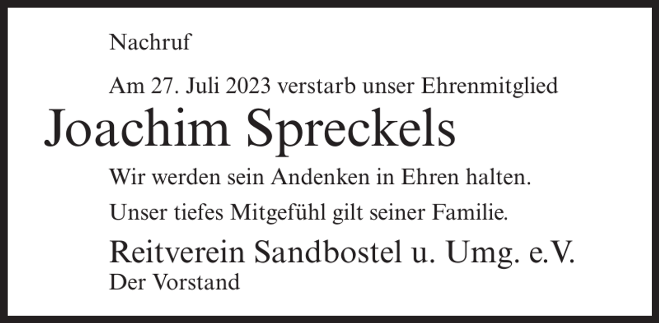 <p>Nachruf<br />Am 27. Juli 2023 verstarb unser Ehrenmitglied</p><p>Joachim Spreckels</p><p>Wir werden sein Andenken in Ehren halten.<br />Unser tiefes Mitgefühl gilt seiner Familie.</p><p>Reitverein Sandbostel u. Umg. e.V.<br />Der Vorstand</p>