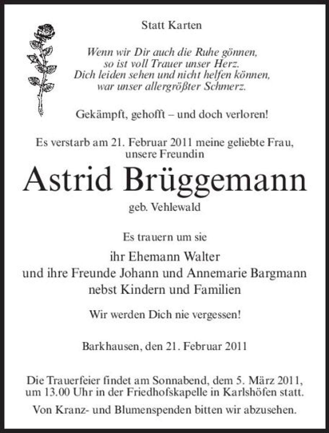 <p>Statt Karten Wenn wir Dir auch die Ruhe gönnen, so ist voll Trauer unser Herz. Dich leiden sehen und nicht helfen können, war unser allergrößter Schmerz. Gekämpft, gehofft – und doch verloren! Es verstarb am 21. Februar 2011 meine geliebte Frau, unsere Freundin</p><p>Astrid Brüggemann<br />geb. Vehlewald Es trauern um sie</p><p>ihr Ehemann Walter und ihre Freunde Johann und Annemarie Bargmann nebst Kindern und Familien<br />Wir werden Dich nie vergessen! Barkhausen, den 21. Februar 2011 Die Trauerfeier findet am Sonnabend, dem 5. März 2011, um 13.00 Uhr in der Friedhofskapelle in Karlshöfen statt. Von Kranz- und Blumenspenden bitten wir abzusehen.</p>