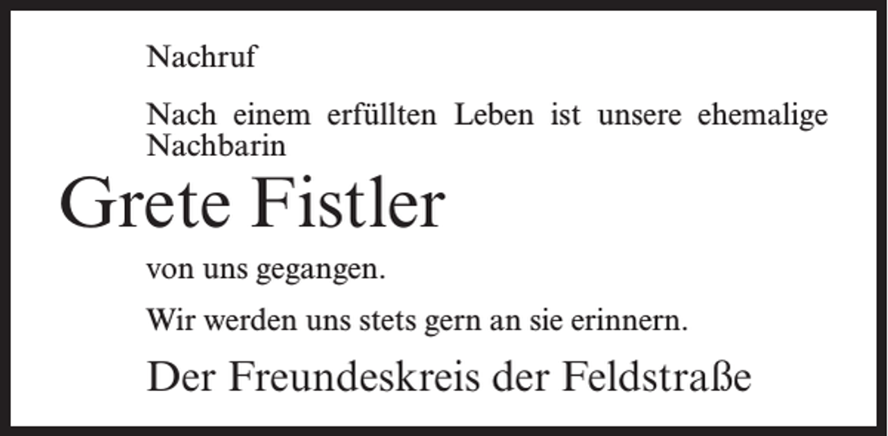 <p>Nachruf<br />Nach einem erfüllten Leben ist unsere ehemalige<br />Nachbarin</p><p>Grete Fistler<br />von uns gegangen.</p><p>Wir werden uns stets gern an sie erinnern.</p><p>Der Freundeskreis der Feldstraße</p>