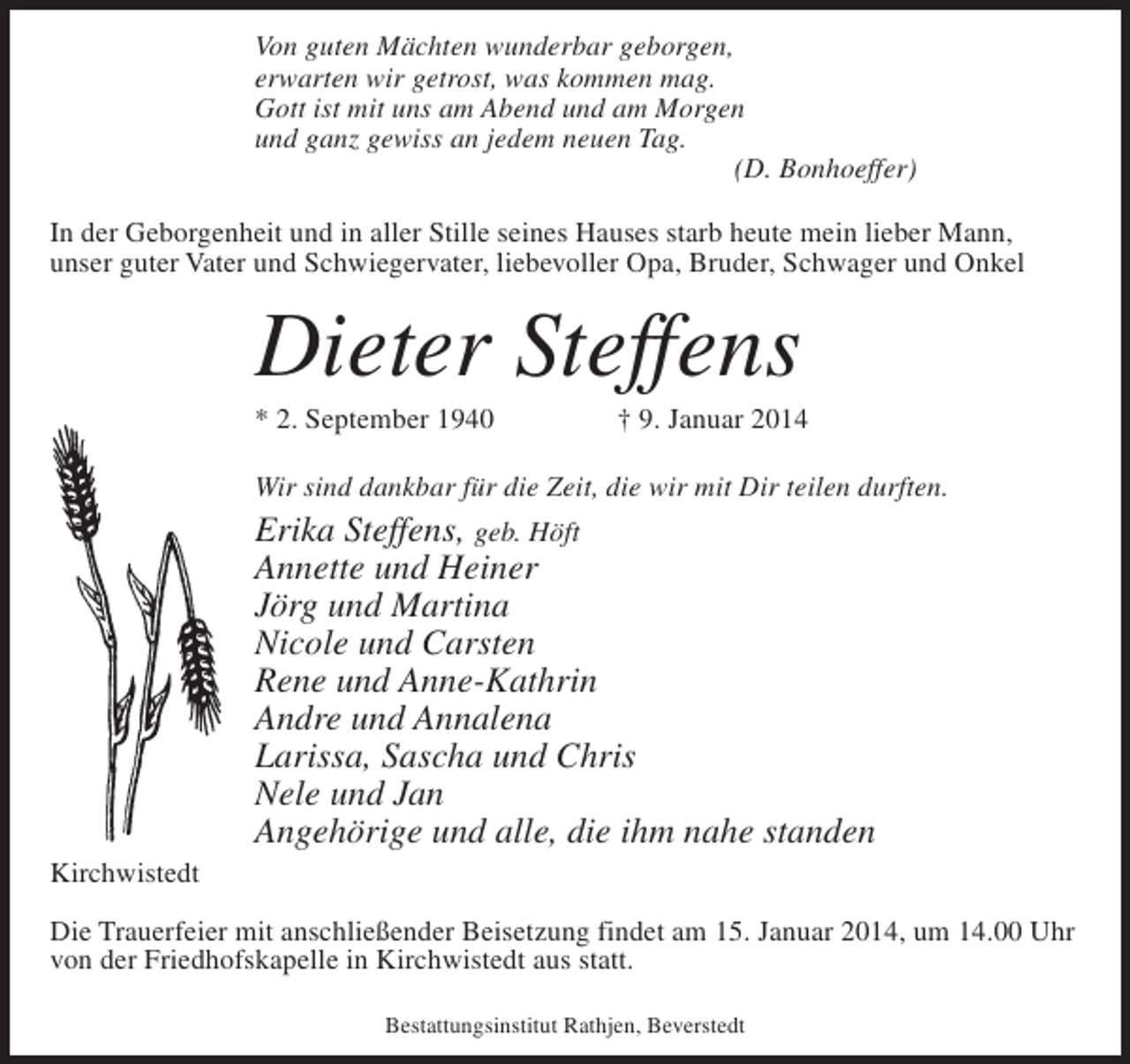 <p>Von guten Mächten wunderbar geborgen,<br />erwarten wir getrost, was kommen mag.<br />Gott ist mit uns am Abend und am Morgen<br />und ganz gewiss an jedem neuen Tag.<br />(D. Bonhoeffer)<br />In der Geborgenheit und in aller Stille seines Hauses starb heute mein lieber Mann,<br />unser guter Vater und Schwiegervater, liebevoller Opa, Bruder, Schwager und Onkel</p><p>Dieter Steffens<br />* 2. September 1940 † 9. Januar 2014<br />Wir sind dankbar für die Zeit, die wir mit Dir teilen durften.</p><p>Erika Steffens, geb. Höft<br />Annette und Heiner<br />Jörg und Martina<br />Nicole und Carsten<br />Rene und Anne-Kathrin<br />Andre und Annalena<br />Larissa, Sascha und Chris<br />Nele und Jan<br />Angehörige und alle, die ihm nahe standen<br />Kirchwistedt<br />Die Trauerfeier mit anschließender Beisetzung findet am 15. Januar 2014, um 14.00 Uhr<br />von der Friedhofskapelle in Kirchwistedt aus statt.<br />Bestattungsinstitut Rathjen, Beverstedt</p>