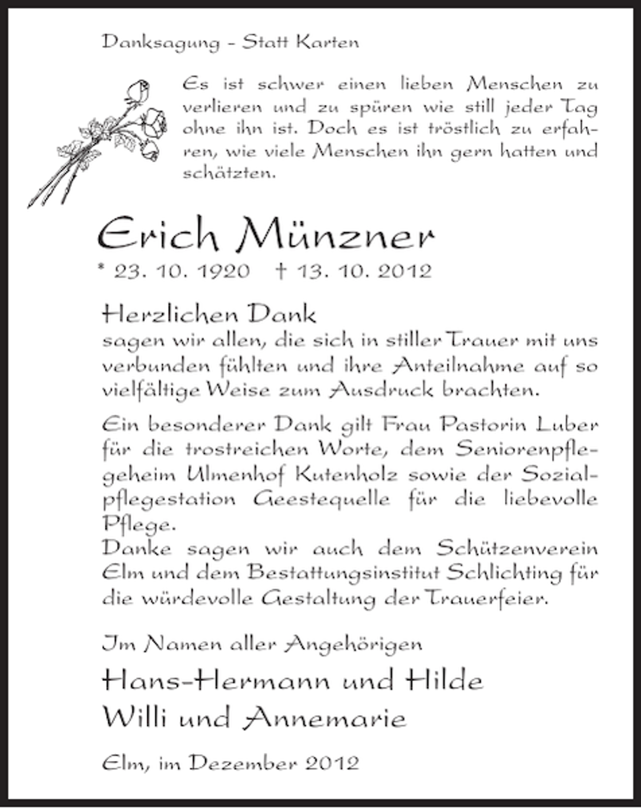 <p>Danksagung - Statt Karten<br />Es ist schwer einen lieben Menschen zu<br />verlieren und zu spüren wie still jeder Tag<br />ohne ihn ist. Doch es ist tröstlich zu erfahren, wie viele Menschen ihn gern hatten und<br />schätzten.</p><p>Erich Münzner</p><p>* 23. 10. 1920 † 13. 10. 2012</p><p>Herzlichen Dank</p><p>sagen wir allen, die sich in stiller Trauer mit uns<br />verbunden fühlten und ihre Anteilnahme auf so<br />vielfältige Weise zum Ausdruck brachten.<br />Ein besonderer Dank gilt Frau Pastorin Luber<br />für die trostreichen Worte, dem Seniorenpflegeheim Ulmenhof Kutenholz sowie der Sozialpflegestation Geestequelle für die liebevolle<br />Pflege.<br />Danke sagen wir auch dem Schützenverein<br />Elm und dem Bestattungsinstitut Schlichting für<br />die würdevolle Gestaltung der Trauerfeier.<br />Im Namen aller Angehörigen</p><p>Hans-Hermann und Hilde<br />Willi und Annemarie<br />Elm, im Dezember 2012</p>