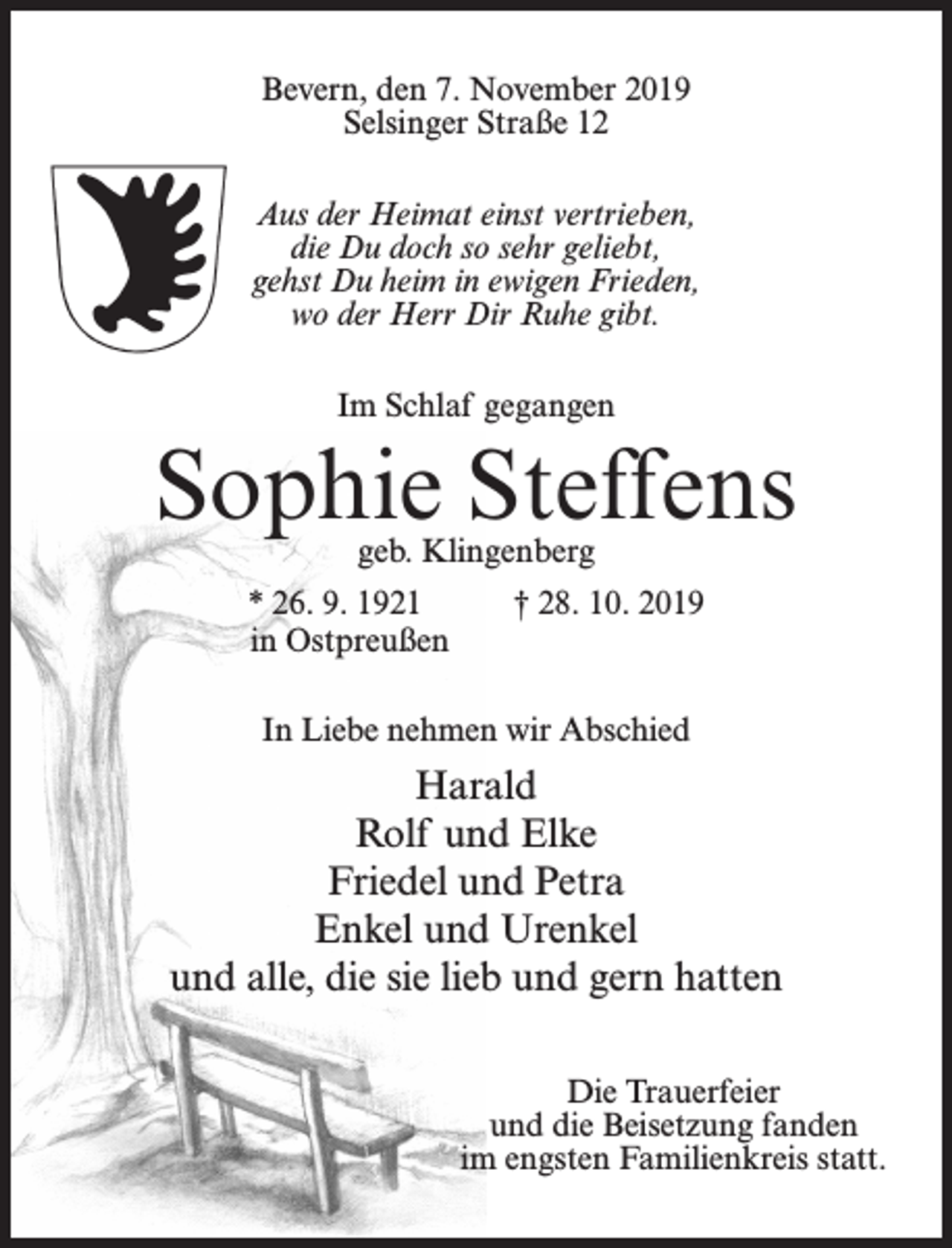 <p>Bevern, den 7. November 2019<br />Selsinger Straße 12<br />Aus der Heimat einst vertrieben,<br />die Du doch so sehr geliebt,<br />gehst Du heim in ewigen Frieden,<br />wo der Herr Dir Ruhe gibt.<br />Im Schlaf gegangen</p><p>Sophie Steffens<br />geb. Klingenberg</p><p>* 26. 9. 1921 † 28. 10. 2019<br />in Ostpreußen<br />In Liebe nehmen wir Abschied</p><p>Harald<br />Rolf und Elke<br />Friedel und Petra<br />Enkel und Urenkel<br />und alle, die sie lieb und gern hatten<br />Die Trauerfeier<br />und die Beisetzung fanden<br />im engsten Familienkreis statt.</p>