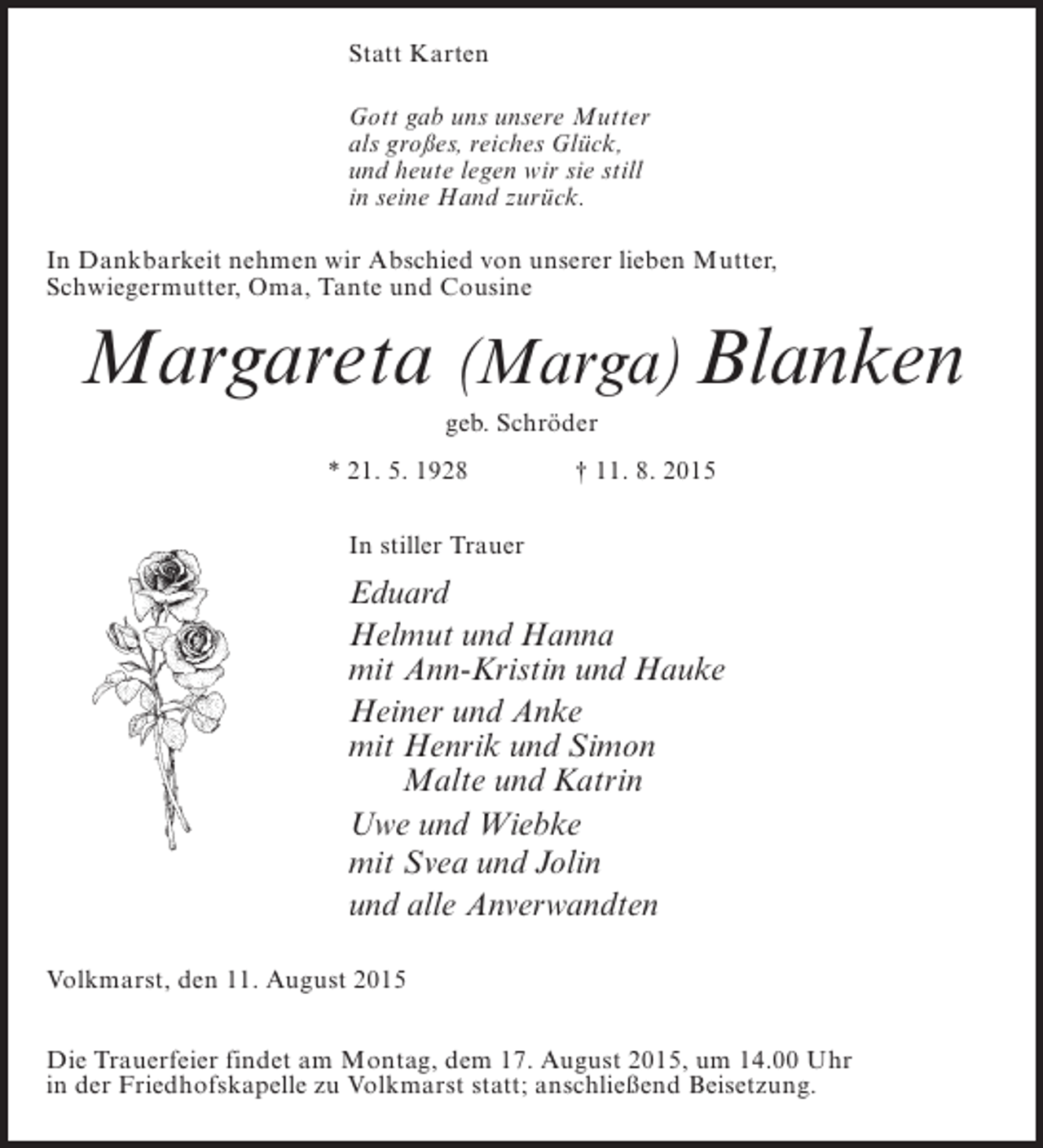 <p>Statt Karten<br />Gott gab uns unsere Mutter<br />als großes, reiches Glück,<br />und heute legen wir sie still<br />in seine Hand zurück.<br />In Dankbarkeit nehmen wir Abschied von unserer lieben Mutter,<br />Schwiegermutter, Oma, Tante und Cousine</p><p>Margareta (Marga) Blanken<br />geb. Schröder<br />* 21. 5. 1928 † 11. 8. 2015<br />In stiller Trauer</p><p>Eduard<br />Helmut und Hanna<br />mit Ann-Kristin und Hauke<br />Heiner und Anke<br />mit Henrik und Simon<br />Malte und Katrin<br />Uwe und Wiebke<br />mit Svea und Jolin<br />und alle Anverwandten<br />Volkmarst, den 11. August 2015<br />Die Trauerfeier findet am Montag, dem 17. August 2015, um 14.00 Uhr<br />in der Friedhofskapelle zu Volkmarst statt; anschließend Beisetzung.</p>
