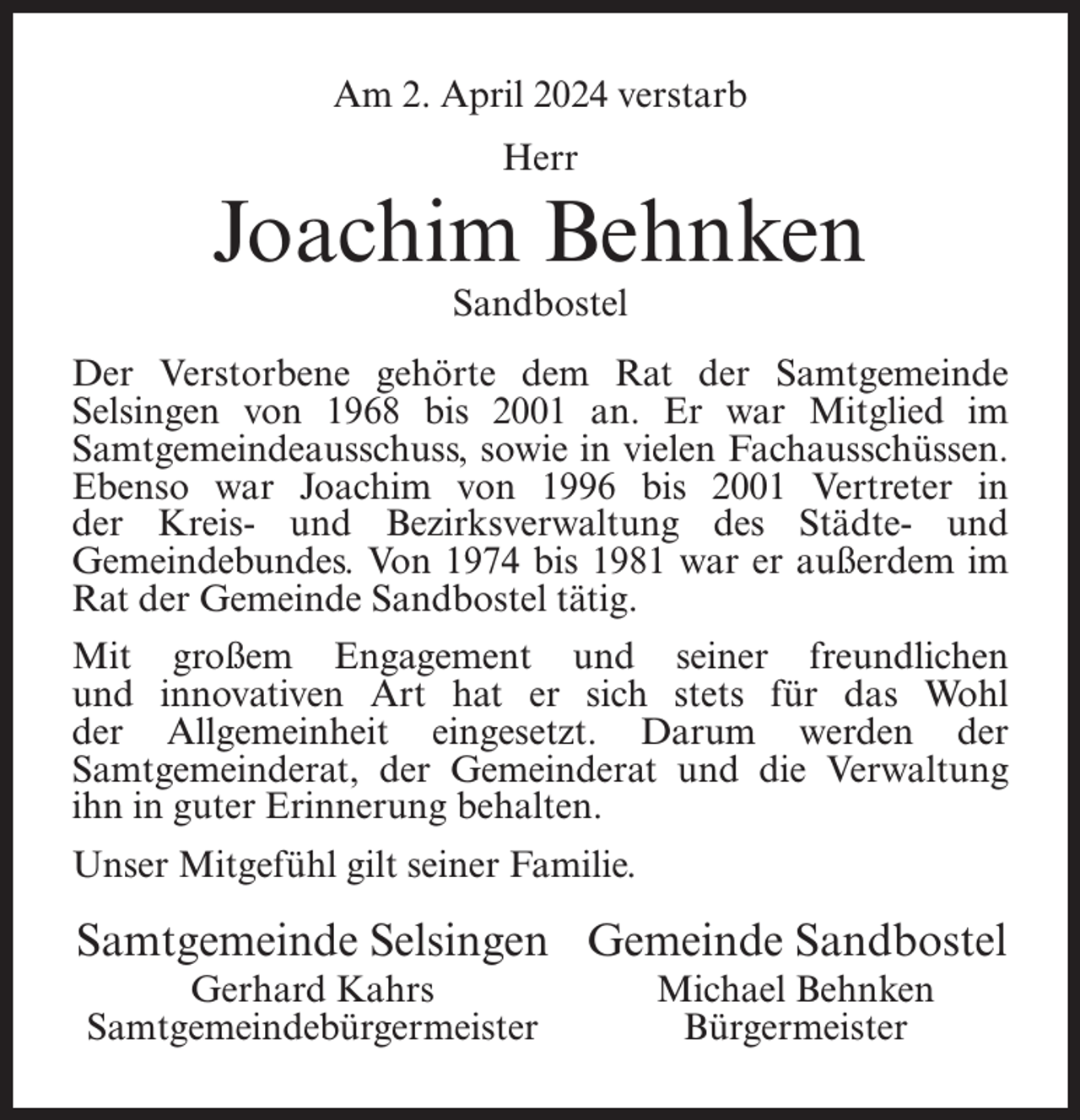 <p>Am 2. April 2024 verstarb<br />Herr</p><p>Joachim Behnken<br />Sandbostel</p><p>Der Verstorbene gehörte dem Rat der Samtgemeinde<br />Selsingen von 1968 bis 2001 an. Er war Mitglied im<br />Samtgemeindeausschuss, sowie in vielen Fachausschüssen.<br />Ebenso war Joachim von 1996 bis 2001 Vertreter in<br />der Kreis- und Bezirksverwaltung des Städte- und<br />Gemeindebundes. Von 1974 bis 1981 war er außerdem im<br />Rat der Gemeinde Sandbostel tätig.<br />Mit großem Engagement und seiner freundlichen<br />und innovativen Art hat er sich stets für das Wohl<br />der Allgemeinheit eingesetzt. Darum werden der<br />Samtgemeinderat, der Gemeinderat und die Verwaltung<br />ihn in guter Erinnerung behalten.<br />Unser Mitgefühl gilt seiner Familie.</p><p>Samtgemeinde Selsingen Gemeinde Sandbostel</p><p>Gerhard Kahrs<br />Samtgemeindebürgermeister</p><p>Michael Behnken<br />Bürgermeister</p>