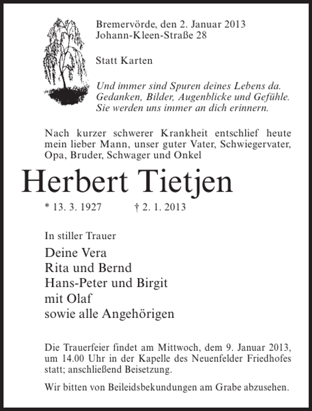 <p>Bremervörde, den 2. Januar 2013<br />Johann-Kleen-Straße 28<br />Statt Karten<br />Und immer sind Spuren deines Lebens da.<br />Gedanken, Bilder, Augenblicke und Gefühle.<br />Sie werden uns immer an dich erinnern.<br />Nach kurzer schwerer Krankheit entschlief heute<br />mein lieber Mann, unser guter Vater, Schwiegervater,<br />Opa, Bruder, Schwager und Onkel</p><p>Herbert Tietjen<br />* 13. 3. 1927</p><p>† 2. 1. 2013</p><p>In stiller Trauer</p><p>Deine Vera<br />Rita und Bernd<br />Hans-Peter und Birgit<br />mit Olaf<br />sowie alle Angehörigen<br />Die Trauerfeier findet am Mittwoch, dem 9. Januar 2013,<br />um 14.00 Uhr in der Kapelle des Neuenfelder Friedhofes<br />statt; anschließend Beisetzung.<br />Wir bitten von Beileidsbekundungen am Grabe abzusehen.</p>