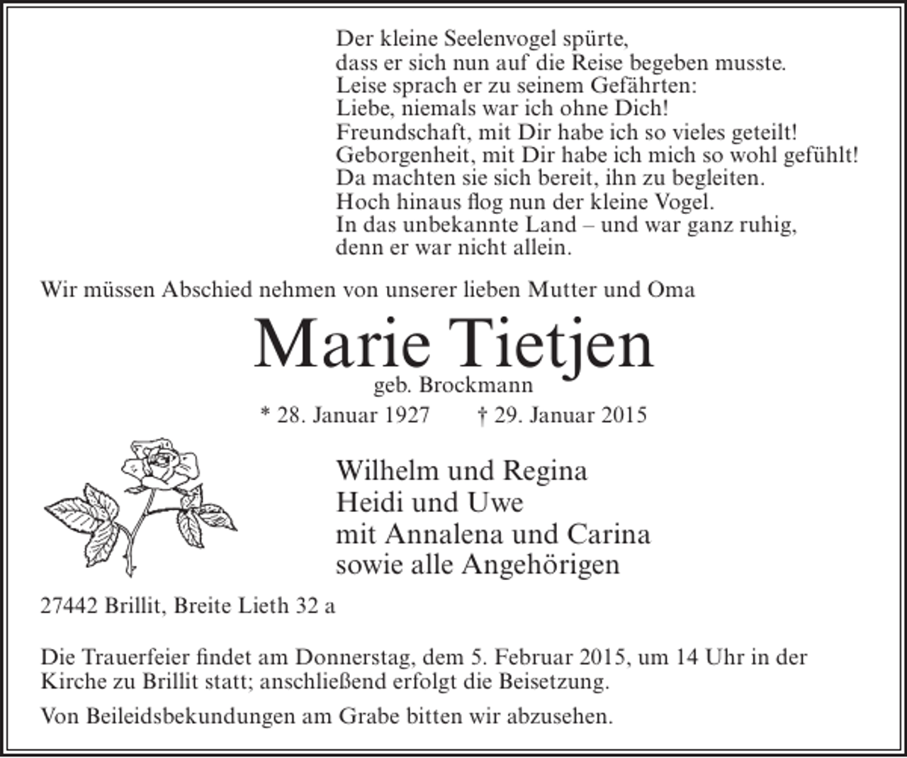 <p>Der kleine Seelenvogel spürte,<br />dass er sich nun auf die Reise begeben musste.<br />Leise sprach er zu seinem Gefährten:<br />Liebe, niemals war ich ohne Dich!<br />Freundschaft, mit Dir habe ich so vieles geteilt!<br />Geborgenheit, mit Dir habe ich mich so wohl gefühlt!<br />Da machten sie sich bereit, ihn zu begleiten.<br />Hoch hinaus flog nun der kleine Vogel.<br />In das unbekannte Land – und war ganz ruhig,<br />denn er war nicht allein.<br />Wir müssen Abschied nehmen von unserer lieben Mutter und Oma</p><p>Marie Tietjen<br />geb. Brockmann<br />* 28. Januar 1927<br />† 29. Januar 2015</p><p>Wilhelm und Regina<br />Heidi und Uwe<br />mit Annalena und Carina<br />sowie alle Angehörigen<br />27442 Brillit, Breite Lieth 32 a<br />Die Trauerfeier findet am Donnerstag, dem 5. Februar 2015, um 14 Uhr in der<br />Kirche zu Brillit statt; anschließend erfolgt die Beisetzung.<br />Von Beileidsbekundungen am Grabe bitten wir abzusehen.</p>