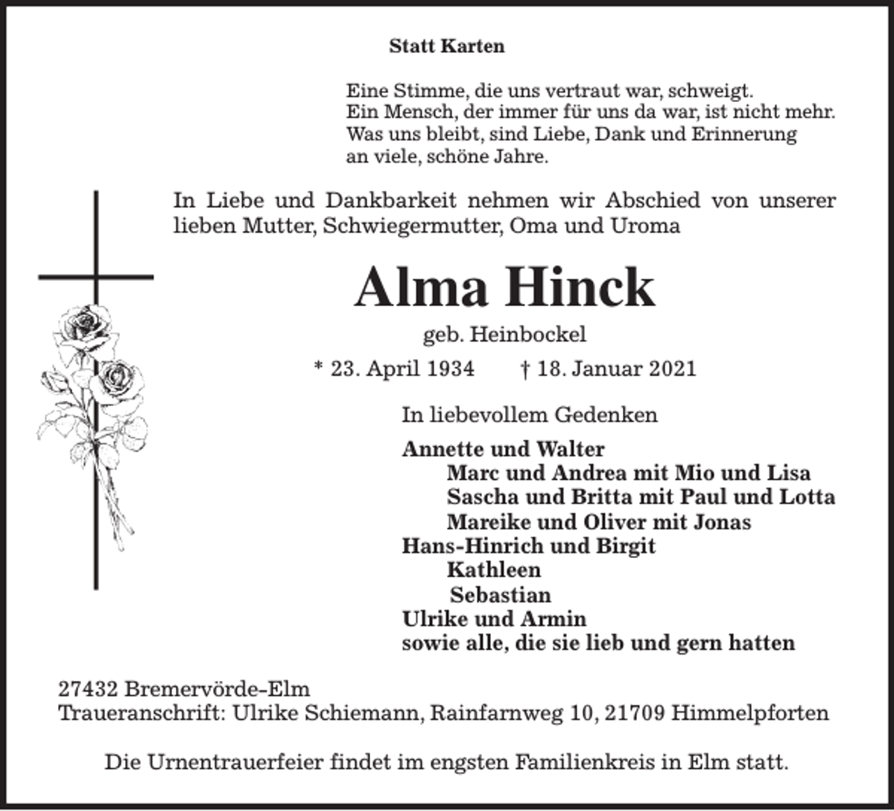 <p>Statt Karten<br />Eine Stimme, die uns vertraut war, schweigt.<br />Ein Mensch, der immer für uns da war, ist nicht mehr.<br />Was uns bleibt, sind Liebe, Dank und Erinnerung<br />an viele, schöne Jahre.</p><p>In Liebe und Dankbarkeit nehmen wir Abschied von unserer<br />lieben Mutter, Schwiegermutter, Oma und Uroma</p><p>Alma Hinck<br />geb. Heinbockel<br />* 23. April 1934</p><p>† 18. Januar 2021</p><p>In liebevollem Gedenken<br />Annette und Walter<br />Marc und Andrea mit Mio und Lisa<br />Sascha und Britta mit Paul und Lotta<br />Mareike und Oliver mit Jonas<br />Hans-Hinrich und Birgit<br />Kathleen<br />Sebastian<br />Ulrike und Armin<br />sowie alle, die sie lieb und gern hatten<br />27432 Bremervörde-Elm<br />Traueranschrift: Ulrike Schiemann, Rainfarnweg 10, 21709 Himmelpforten<br />Die Urnentrauerfeier findet im engsten Familienkreis in Elm statt.</p>