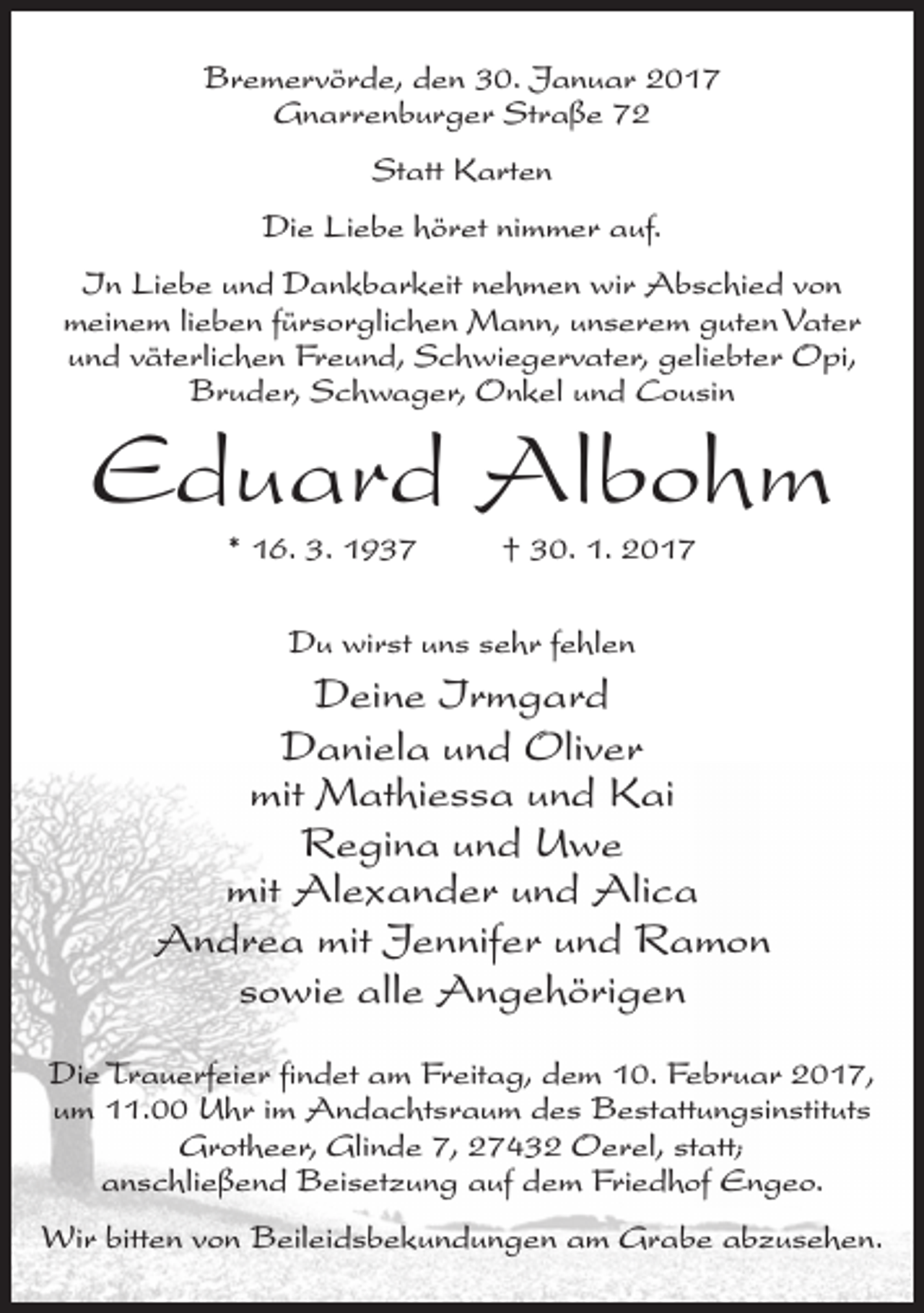 <p>Bremervörde, den 30. Januar 2017<br />Gnarrenburger Straße 72<br />Statt Karten<br />Die Liebe höret nimmer auf.<br />In Liebe und Dankbarkeit nehmen wir Abschied von<br />meinem lieben fürsorglichen Mann, unserem guten Vater<br />und väterlichen Freund, Schwiegervater, geliebter Opi,<br />Bruder, Schwager, Onkel und Cousin</p><p>Eduard Albohm<br />* 16. 3. 1937</p><p>† 30. 1. 2017</p><p>Du wirst uns sehr fehlen</p><p>Deine Irmgard<br />Daniela und Oliver<br />mit Mathiessa und Kai<br />Regina und Uwe<br />mit Alexander und Alica<br />Andrea mit Jennifer und Ramon<br />sowie alle Angehörigen<br />Die Trauerfeier findet am Freitag, dem 10. Februar 2017,<br />um 11.00 Uhr im Andachtsraum des Bestattungsinstituts<br />Grotheer, Glinde 7, 27432 Oerel, statt;<br />anschließend Beisetzung auf dem Friedhof Engeo.<br />Wir bitten von Beileidsbekundungen am Grabe abzusehen.</p>