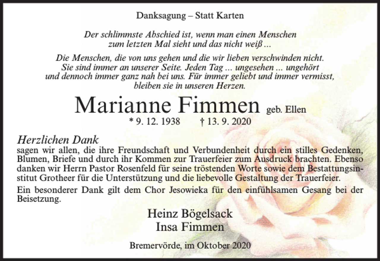 <p>Danksagung – Statt Karten<br />Der schlimmste Abschied ist, wenn man einen Menschen<br />zum letzten Mal sieht und das nicht weiß ...<br />Die Menschen, die von uns gehen und die wir lieben verschwinden nicht.<br />Sie sind immer an unserer Seite. Jeden Tag ... ungesehen ... ungehört<br />und dennoch immer ganz nah bei uns. Für immer geliebt und immer vermisst,<br />bleiben sie in unseren Herzen.</p><p>Marianne<br />Fimmen<br />geb. Ellen<br />* 9. 12. 1938<br />† 13. 9. 2020<br />Herzlichen Dank</p><p>sagen wir allen, die ihre Freundschaft und Verbundenheit durch ein stilles Gedenken,<br />Blumen, Briefe und durch ihr Kommen zur Trauerfeier zum Ausdruck brachten. Ebenso<br />danken wir Herrn Pastor Rosenfeld für seine tröstenden Worte sowie dem Bestattungsinstitut Grotheer für die Unterstützung und die liebevolle Gestaltung der Trauerfeier.<br />Ein besonderer Dank gilt dem Chor Jesowieka für den einfühlsamen Gesang bei der<br />Beisetzung.</p><p>Heinz Bögelsack<br />Insa Fimmen<br />Bremervörde, im Oktober 2020</p>