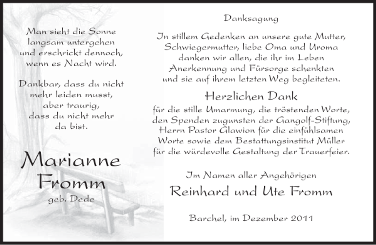<p>Danksagung<br />Man sieht die Sonne<br />langsam untergehen<br />und erschrickt dennoch,<br />wenn es Nacht wird.<br />Dankbar, dass du nicht<br />mehr leiden musst,<br />aber traurig,<br />dass du nicht mehr<br />da bist.</p><p>Marianne<br />Fromm<br />geb. Dede</p><p>In stillem Gedenken an unsere gute Mutter,<br />Schwiegermutter, liebe Oma und Uroma<br />danken wir allen, die ihr im Leben<br />Anerkennung und Fürsorge schenkten<br />und sie auf ihrem letzten Weg begleiteten.</p><p>Herzlichen Dank<br />für die stille Umarmung, die tröstenden Worte,<br />den Spenden zugunsten der Gangolf-Stiftung,<br />Herrn Pastor Glawion für die einfühlsamen<br />Worte sowie dem Bestattungsinstitut Müller<br />für die würdevolle Gestaltung der Trauerfeier.<br />Im Namen aller Angehörigen</p><p>Reinhard und Ute Fromm<br />Barchel, im Dezember 2011</p>