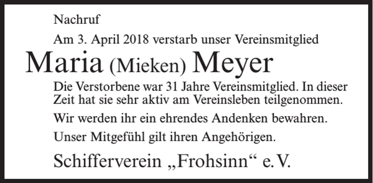 <p>Nachruf<br />Am 3. April 2018 verstarb unser Vereinsmitglied</p><p>Maria (Mieken) Meyer</p><p>Die Verstorbene war 31 Jahre Vereinsmitglied. In dieser<br />Zeit hat sie sehr aktiv am Vereinsleben teilgenommen.<br />Wir werden ihr ein ehrendes Andenken bewahren.<br />Unser Mitgefühl gilt ihren Angehörigen.</p><p>Schifferverein „Frohsinn“ e.V.</p>
