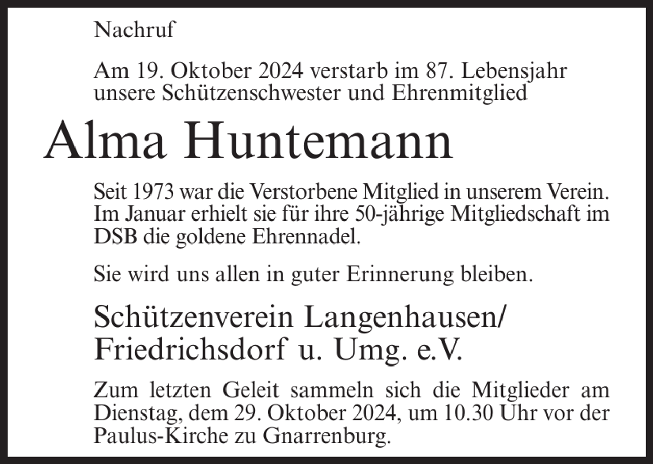 <p>Nachruf<br />Am 19. Oktober 2024 verstarb im 87. Lebensjahr<br />unsere Schützenschwester und Ehrenmitglied</p><p>Alma Huntemann<br />Seit 1973 war die Verstorbene Mitglied in unserem Verein.<br />Im Januar erhielt sie für ihre 50-jährige Mitgliedschaft im<br />DSB die goldene Ehrennadel.<br />Sie wird uns allen in guter Erinnerung bleiben.</p><p>Schützenverein Langenhausen/<br />Friedrichsdorf u. Umg. e.V.<br />Zum letzten Geleit sammeln sich die Mitglieder am<br />Dienstag, dem 29. Oktober 2024, um 10.30 Uhr vor der<br />Paulus-Kirche zu Gnarrenburg.</p>