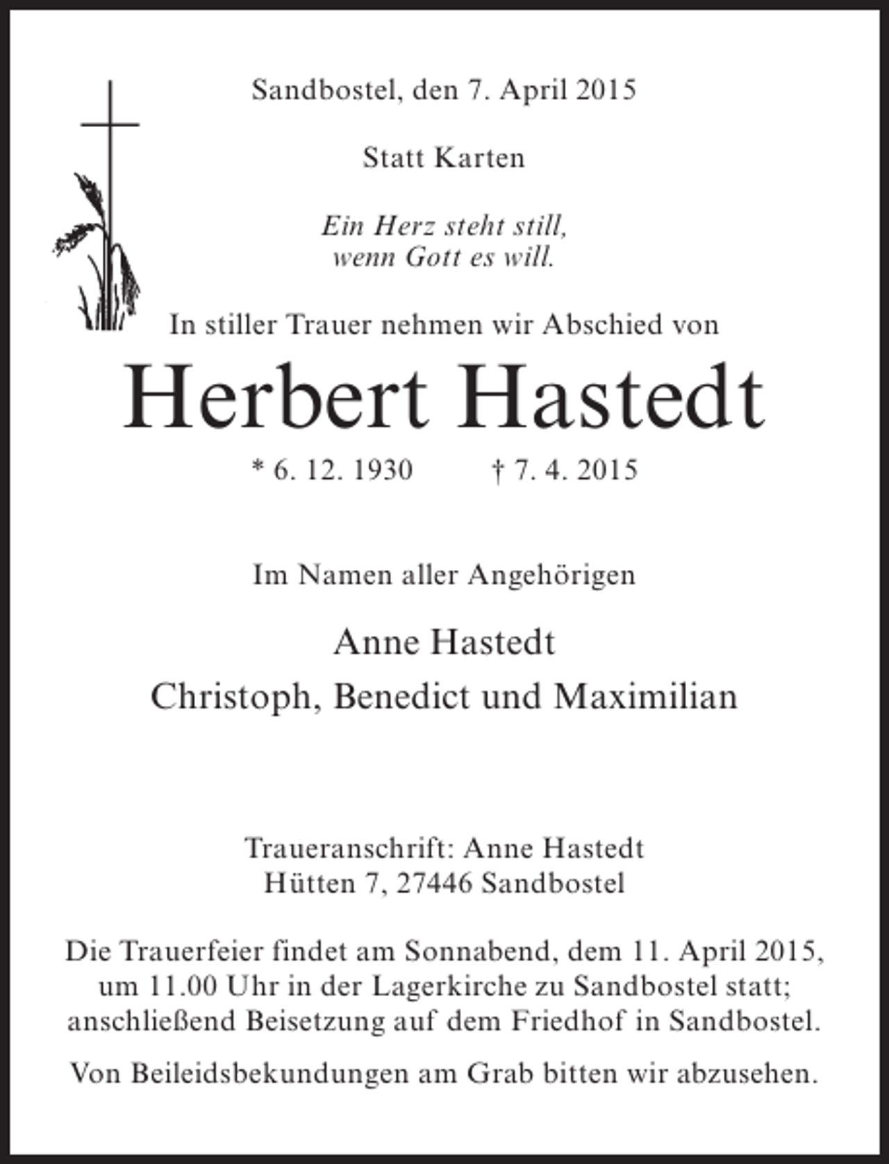 <p>Sandbostel, den 7. April 2015<br />Statt Karten<br />Ein Herz steht still,<br />wenn Gott es will.<br />In stiller Trauer nehmen wir Abschied von</p><p>Herbert Hastedt<br />* 6. 12. 1930 † 7. 4. 2015<br />Im Namen aller Angehörigen</p><p>Anne Hastedt<br />Christoph, Benedict und Maximilian</p><p>Traueranschrift: Anne Hastedt<br />Hütten 7, 27446 Sandbostel<br />Die Trauerfeier findet am Sonnabend, dem 11. April 2015,<br />um 11.00 Uhr in der Lagerkirche zu Sandbostel statt;<br />anschließend Beisetzung auf dem Friedhof in Sandbostel.<br />Von Beileidsbekundungen am Grab bitten wir abzusehen.</p>