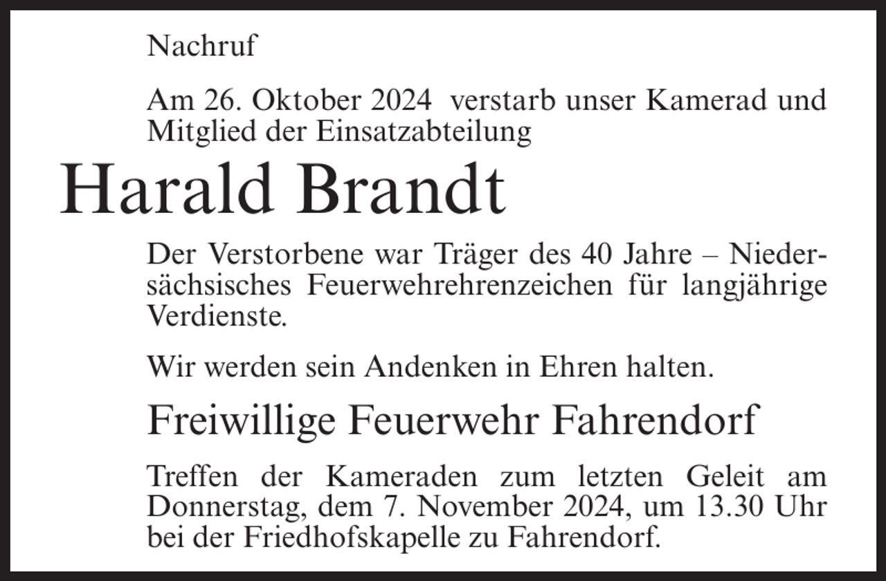 <p>Nachruf<br />Am 26. Oktober 2024 verstarb unser Kamerad und<br />Mitglied der Einsatzabteilung</p><p>Harald Brandt<br />Der Verstorbene war Träger des 40 Jahre – Niedersächsisches Feuerwehrehrenzeichen für langjährige<br />Verdienste.<br />Wir werden sein Andenken in Ehren halten.</p><p>Freiwillige Feuerwehr Fahrendorf<br />Treffen der Kameraden zum letzten Geleit am<br />Donnerstag, dem 7. November 2024, um 13.30 Uhr<br />bei der Friedhofskapelle zu Fahrendorf.</p>