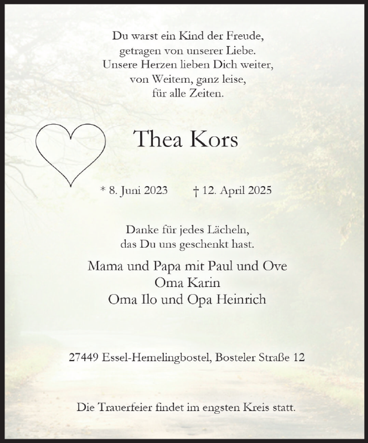 <p>Du warst ein Kind der Freude,<br />getragen von unserer Liebe.<br />Unsere Herzen lieben Dich weiter,<br />von Weitem, ganz leise,<br />für alle Zeiten.</p><p>Thea Kors<br />* 8. Juni 2023</p><p>† 12. April 2025</p><p>Danke für jedes Lächeln,<br />das Du uns geschenkt hast.</p><p>Mama und Papa mit Paul und Ove<br />Oma Karin<br />Oma Ilo und Opa Heinrich</p><p>27449 Essel-Hemelingbostel, Bosteler Straße 12</p><p>Die Trauerfeier findet im engsten Kreis statt.</p>