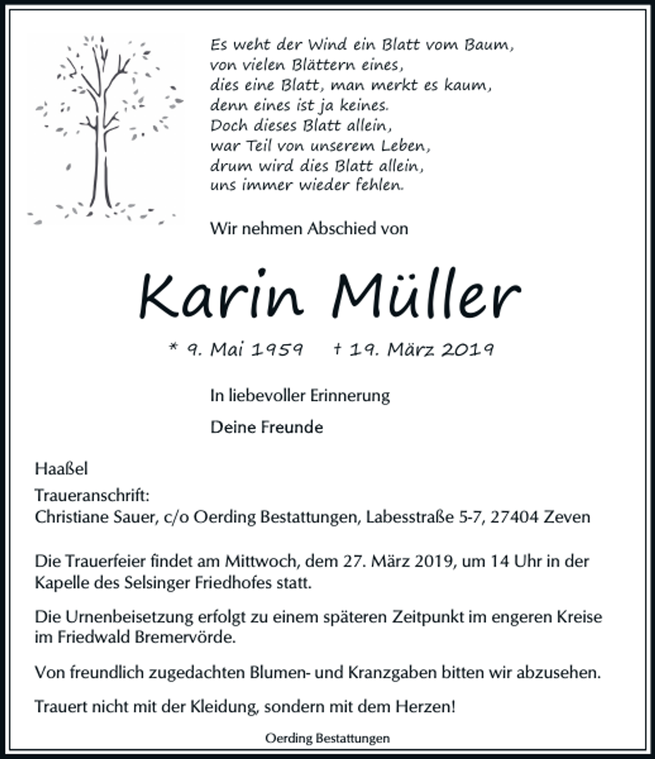 <p>Es weht der Wind ein Blatt vom Baum,<br />von vielen Blättern eines,<br />dies eine Blatt, man merkt es kaum,<br />denn eines ist ja keines.<br />Doch dieses Blatt allein,<br />war Teil von unserem Leben,<br />drum wird dies Blatt allein,<br />uns immer wieder fehlen.</p><p>Wir nehmen Abschied von</p><p>Karin Müller<br />* 9. Mai 1959</p><p>† 19. März 2019</p><p>In liebevoller Erinnerung</p><p>Haaßel<br />Traueranschrift:<br />Christiane Sauer, c/o Oerding Bestattungen, Labesstraße 5-7, 27404 Zeven<br />Die Trauerfeier findet am Mittwoch, dem 27. März 2019, um 14 Uhr in der<br />Kapelle des Selsinger Friedhofes statt.<br />Die Urnenbeisetzung erfolgt zu einem späteren Zeitpunkt im engeren Kreise<br />im Friedwald Bremervörde.<br />Von freundlich zugedachten Blumen- und Kranzgaben bitten wir abzusehen.<br />Trauert nicht mit der Kleidung, sondern mit dem Herzen!<br />Oerding Bestattungen</p>