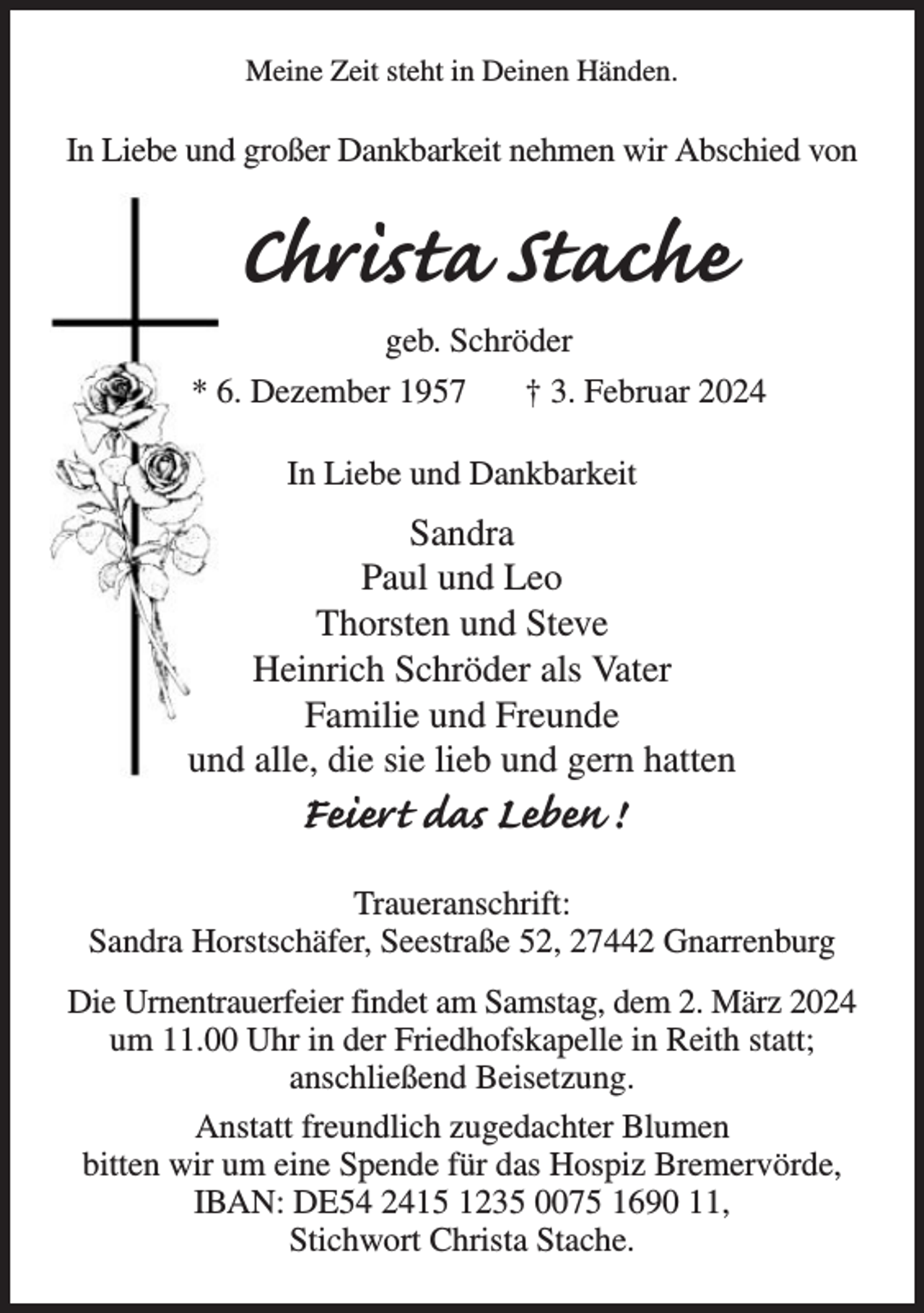 <p>Meine Zeit steht in Deinen Händen.</p><p>In Liebe und großer Dankbarkeit nehmen wir Abschied von</p><p>Christa Stache<br />geb. Schröder<br />* 6. Dezember 1957<br />† 3. Februar 2024<br />In Liebe und Dankbarkeit</p><p>Sandra<br />Paul und Leo<br />Thorsten und Steve<br />Heinrich Schröder als Vater<br />Familie und Freunde<br />und alle, die sie lieb und gern hatten</p><p>Feiert das Leben !<br />Traueranschrift:<br />Sandra Horstschäfer, Seestraße 52, 27442 Gnarrenburg<br />Die Urnentrauerfeier findet am Samstag, dem 2. März 2024<br />um 11.00 Uhr in der Friedhofskapelle in Reith statt;<br />anschließend Beisetzung.<br />Anstatt freundlich zugedachter Blumen<br />bitten wir um eine Spende für das Hospiz Bremervörde,<br />IBAN: DE54 2415 1235 0075 1690 11,<br />Stichwort Christa Stache.</p>