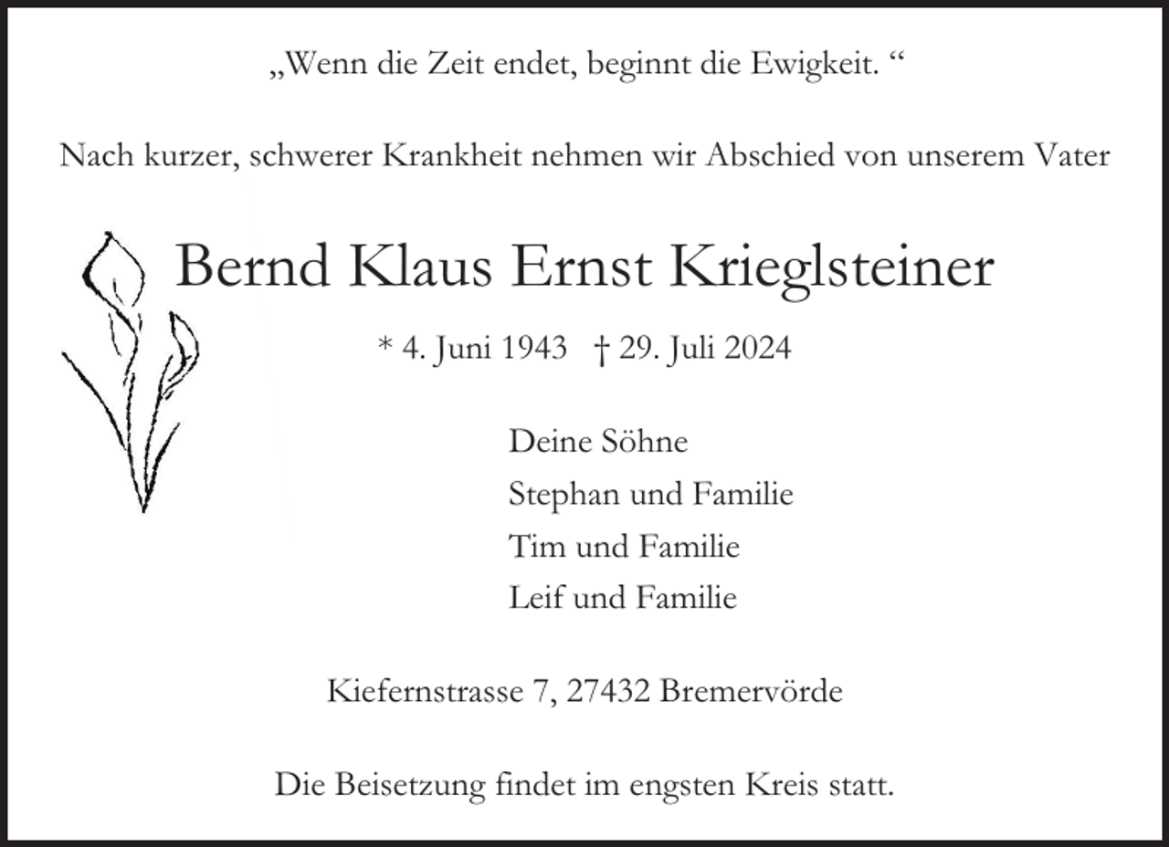 <p>„Wenn die Zeit endet, beginnt die Ewigkeit. “<br />Nach kurzer, schwerer Krankheit nehmen wir Abschied von unserem Vater</p><p>Bernd Klaus Ernst Krieglsteiner<br />* 4. Juni 1943 † 29. Juli 2024<br />Deine Söhne<br />Stephan und Familie<br />Tim und Familie<br />Leif und Familie<br />Kiefernstrasse 7, 27432 Bremervörde<br />Die Beisetzung findet im engsten Kreis statt.</p>