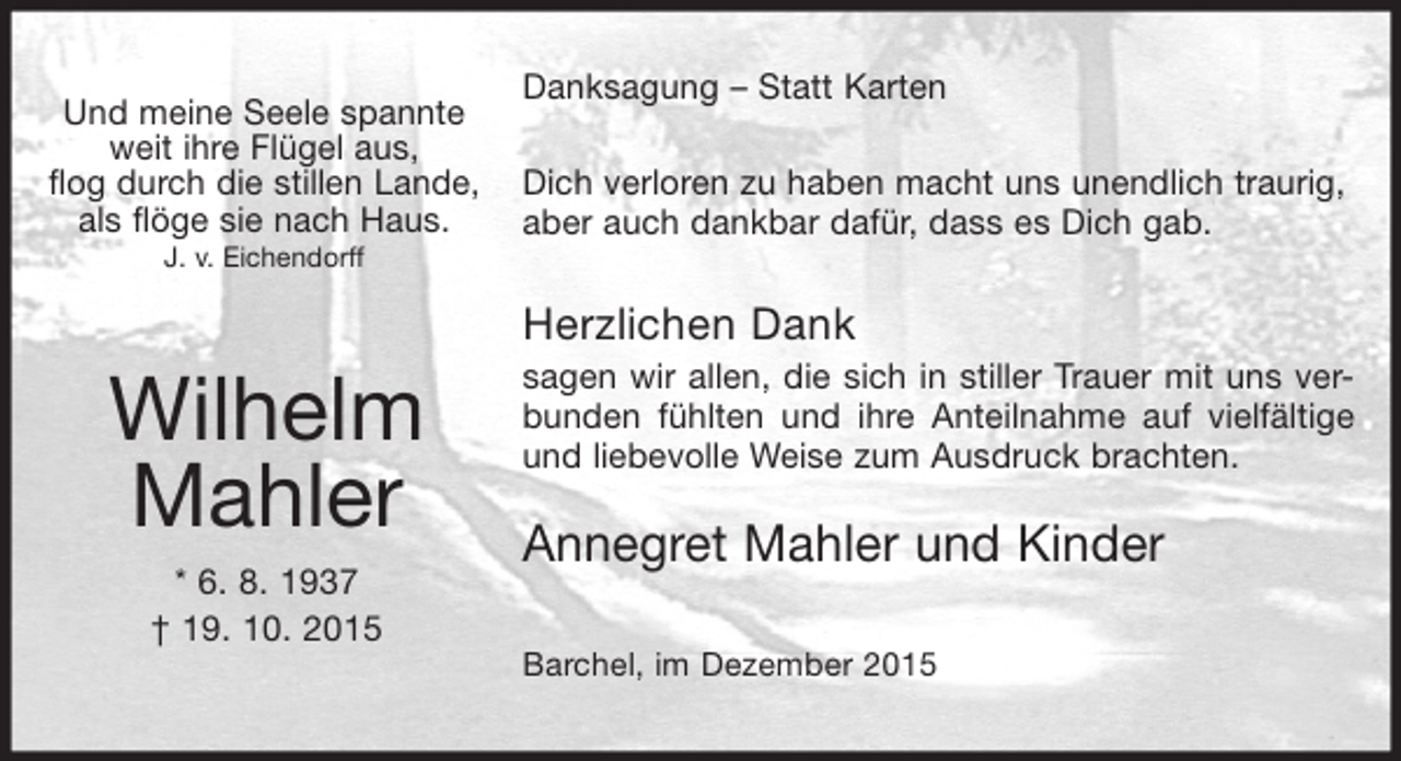<p>Und meine Seele spannte<br />weit ihre Flügel aus,<br />flog durch die stillen Lande,<br />als flöge sie nach Haus.<br />J. v. Eichendorff</p><p>Danksagung  Statt Karten<br />Dich verloren zu haben macht uns unendlich traurig,<br />aber auch dankbar dafür, dass es Dich gab.</p><p>Herzlichen Dank</p><p>Wilhelm<br />Mahler<br />* 6. 8. 1937<br /> 19. 10. 2015</p><p>sagen wir allen, die sich in stiller Trauer mit uns verbunden fühlten und ihre Anteilnahme auf vielfältige<br />und liebevolle Weise zum Ausdruck brachten.</p><p>Annegret Mahler und Kinder<br />Barchel, im Dezember 2015</p>