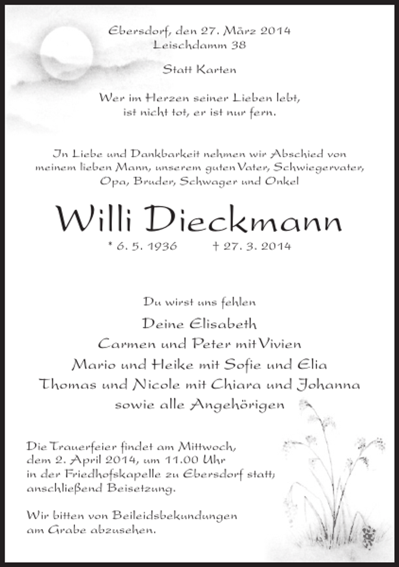 <p>Ebersdorf, den 27. März 2014<br />Leischdamm 38<br />Statt Karten<br />Wer im Herzen seiner Lieben lebt,<br />ist nicht tot, er ist nur fern.<br />In Liebe und Dankbarkeit nehmen wir Abschied von<br />meinem lieben Mann, unserem guten Vater, Schwiegervater,<br />Opa, Bruder, Schwager und Onkel</p><p>Willi Dieckmann<br />* 6. 5. 1936 † 27. 3. 2014</p><p>Du wirst uns fehlen</p><p>Deine Elisabeth<br />Carmen und Peter mit Vivien<br />Mario und Heike mit Sofie und Elia<br />Thomas und Nicole mit Chiara und Johanna<br />sowie alle Angehörigen<br />Die Trauerfeier findet am Mittwoch,<br />dem 2. April 2014, um 11.00 Uhr<br />in der Friedhofskapelle zu Ebersdorf statt;<br />an­ chließend Beisetzung.<br />s<br />Wir bitten von Beileidsbekundungen<br />am Grabe abzusehen.</p>