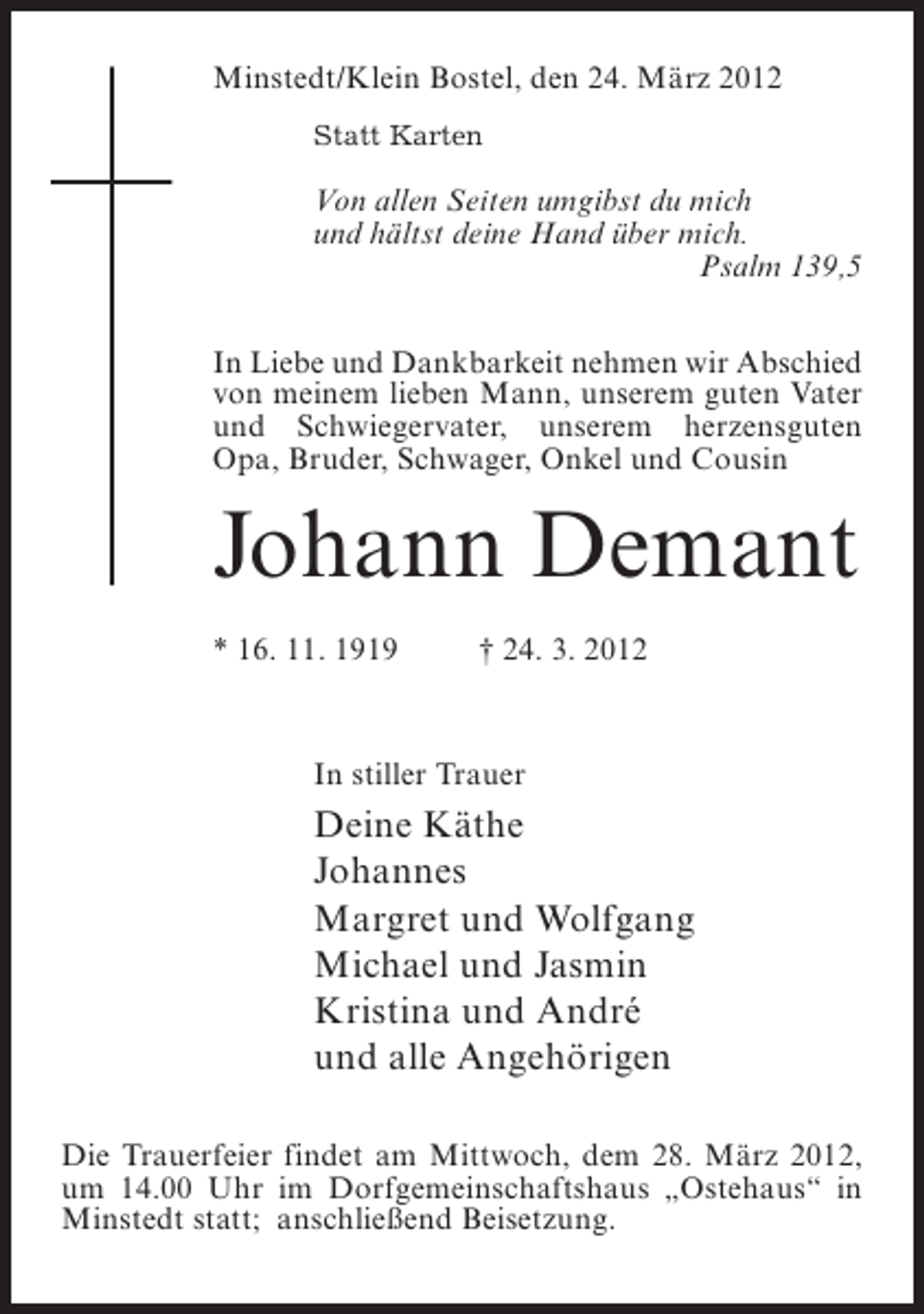 <p>Minstedt/Klein Bostel, den 24. März 2012<br />Statt Karten</p><p>Von allen Seiten umgibst du mich<br />und hältst deine Hand über mich.<br />Psalm 139,5<br />In Liebe und Dankbarkeit nehmen wir Abschied<br />von meinem lieben Mann, unserem guten Vater<br />und Schwiegervater, unserem herzensguten<br />Opa, Bruder, Schwager, Onkel und Cousin</p><p>Johann Demant<br />* 16. 11. 1919</p><p>† 24. 3. 2012</p><p>In stiller Trauer</p><p>Deine Käthe<br />Johannes<br />Margret und Wolfgang<br />Michael und Jasmin<br />Kristina und André<br />und alle Angehörigen<br />Die Trauerfeier findet am Mittwoch, dem 28. März 2012,<br />um 14.00 Uhr im Dorfgemeinschaftshaus „Ostehaus“ in<br />Minstedt statt; anschließend Beisetzung.</p>