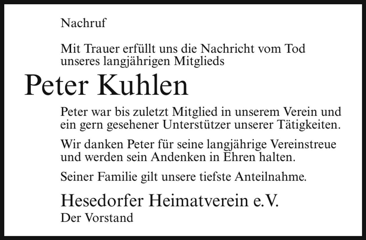 <p>Nachruf<br />Mit Trauer erfüllt uns die Nachricht vom Tod<br />unseres langjährigen Mitglieds</p><p>Peter Kuhlen</p><p>Peter war bis zuletzt Mitglied in unserem Verein und<br />ein gern gesehener Unterstützer unserer Tätigkeiten.<br />Wir danken Peter für seine langjährige Vereinstreue<br />und werden sein Andenken in Ehren halten.<br />Seiner Familie gilt unsere tiefste Anteilnahme.</p><p>Hesedorfer Heimatverein e.V.</p><p>Der Vorstand</p>