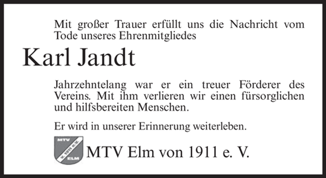 <p>Mit großer Trauer erfüllt uns die Nachricht vom<br />Tode unseres Ehrenmitgliedes</p><p>Karl Jandt<br />Jahrzehntelang war er ein treuer Förderer des<br />Vereins. Mit ihm verlieren wir einen fürsorglichen<br />und hilfsbereiten Menschen.<br />Er wird in unserer Erinnerung weiterleben.</p><p>MTV Elm von 1911 e. V.</p>
