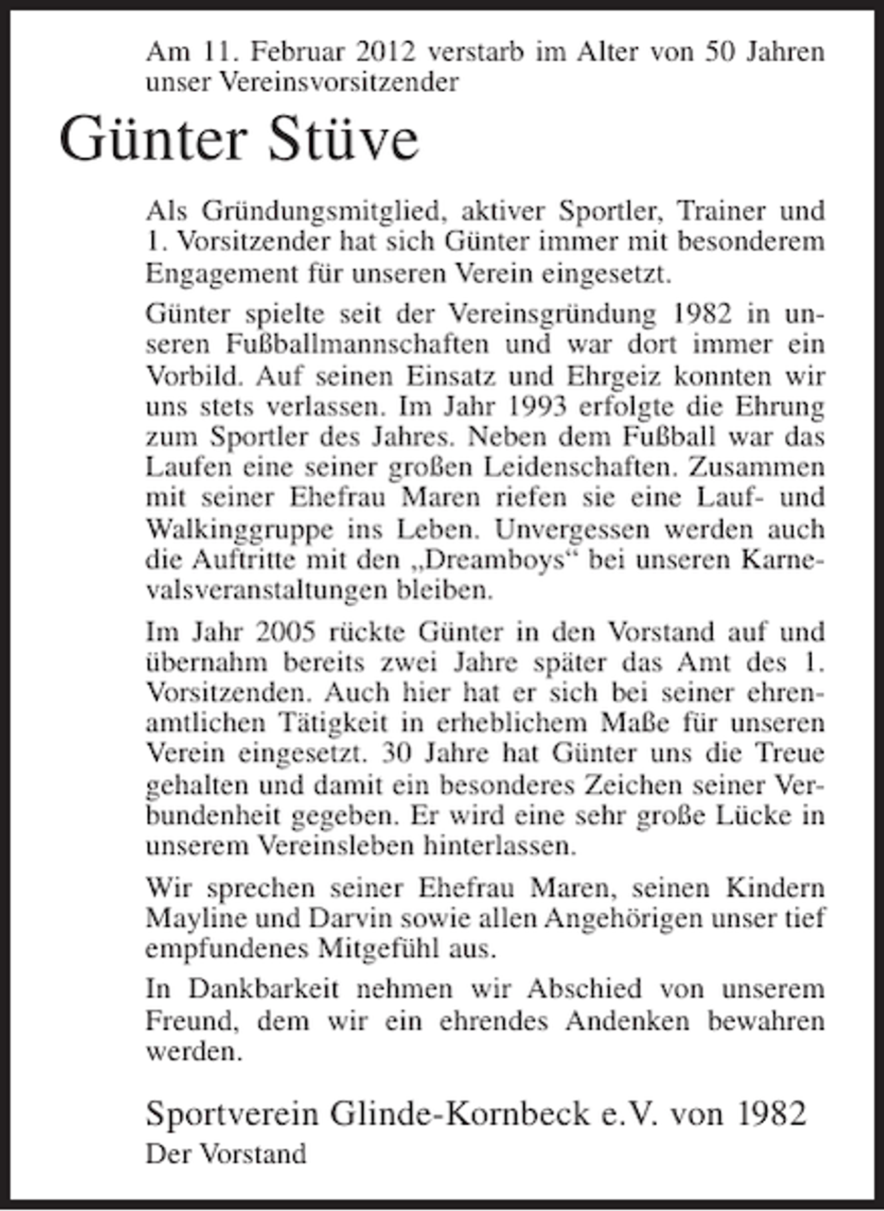 <p>Am 11. Februar 2012 verstarb im Alter von 50 Jahren<br />unser Vereinsvorsitzender</p><p>Günter Stüve<br />Als Gründungsmitglied, aktiver Sportler, Trainer und<br />1. Vorsitzender hat sich Günter immer mit besonderem<br />Engagement für unseren Verein eingesetzt.<br />Günter spielte seit der Vereinsgründung 1982 in unseren Fußballmannschaften und war dort immer ein<br />Vorbild. Auf seinen Einsatz und Ehrgeiz konnten wir<br />uns stets verlassen. Im Jahr 1993 erfolgte die Ehrung<br />zum Sportler des Jahres. Neben dem Fußball war das<br />Laufen eine seiner großen Leidenschaften. Zusammen<br />mit seiner Ehefrau Maren riefen sie eine Lauf- und<br />Walkinggruppe ins Leben. Unvergessen werden auch<br />die Auftritte mit den „Dreamboys“ bei unseren Karnevalsveranstaltungen bleiben.<br />Im Jahr 2005 rückte Günter in den Vorstand auf und<br />übernahm bereits zwei Jahre später das Amt des 1.<br />Vorsitzenden. Auch hier hat er sich bei seiner ehrenamtlichen Tätigkeit in erheblichem Maße für unseren<br />Verein eingesetzt. 30 Jahre hat Günter uns die Treue<br />gehalten und damit ein besonderes Zeichen seiner Verbundenheit gegeben. Er wird eine sehr große Lücke in<br />unserem Vereinsleben hinterlassen.<br />Wir sprechen seiner Ehefrau Maren, seinen Kindern<br />Mayline und Darvin sowie allen Angehörigen unser tief<br />empfundenes Mitgefühl aus.<br />In Dankbarkeit nehmen wir Abschied von unserem<br />Freund, dem wir ein ehrendes Andenken bewahren<br />werden.</p><p>Sportverein Glinde-Kornbeck e.V. von 1982<br />Der Vorstand</p>