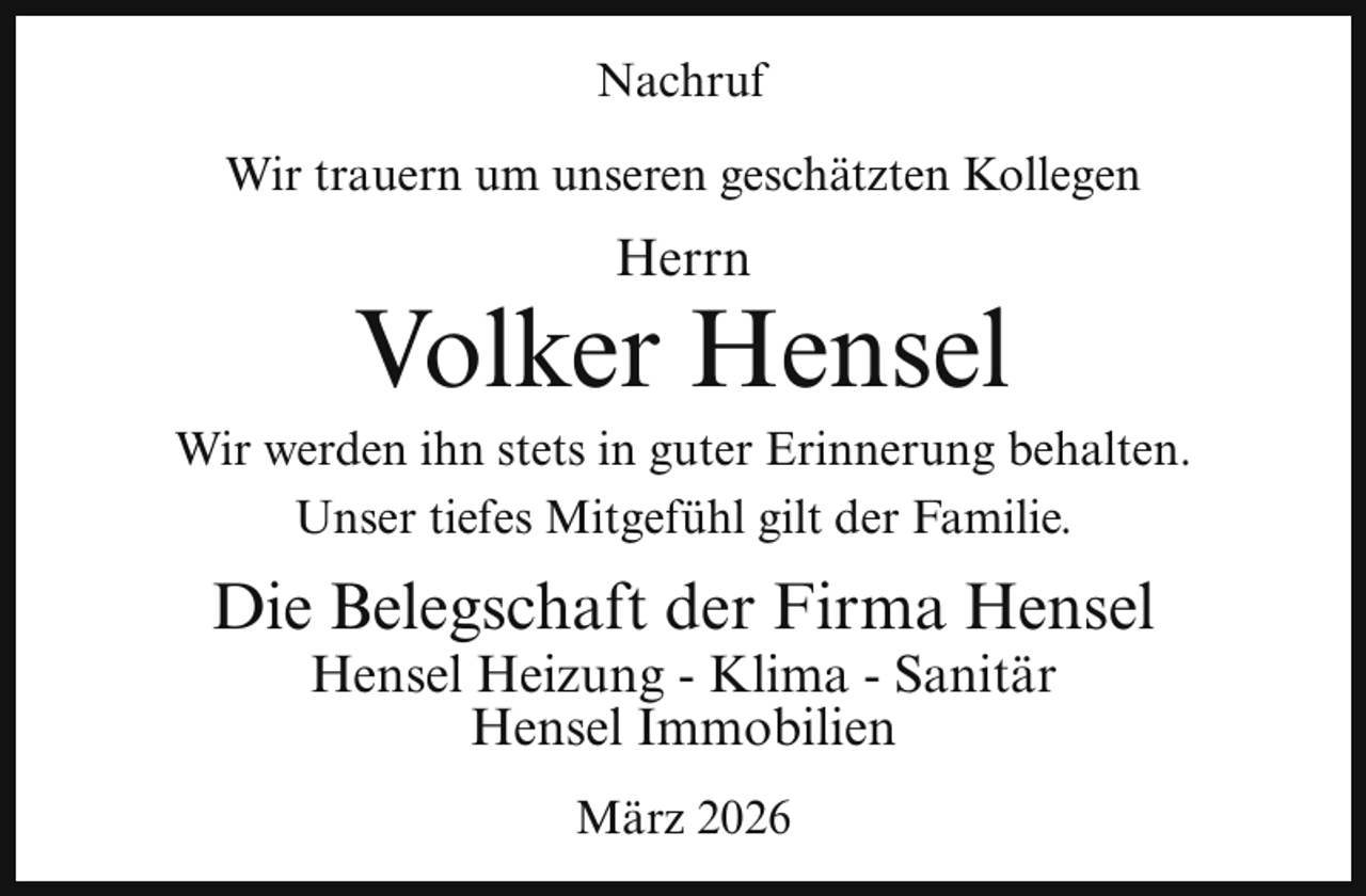 <p>Nachruf<br />Wir trauern um unseren geschätzten Kollegen</p><p>Herrn</p><p>Volker Hensel</p><p>Wir werden ihn stets in guter Erinnerung behalten.<br />Unser tiefes Mitgefühl gilt der Familie.</p><p>Die Belegschaft der Firma Hensel<br />Hensel Heizung - Klima - Sanitär<br />Hensel Immobilien<br />März 2026</p>