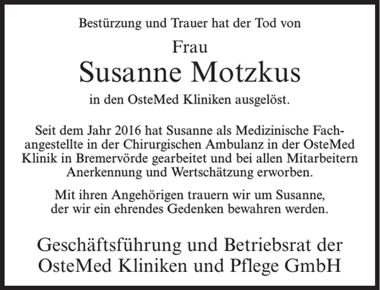 <p>Bestürzung und Trauer hat der Tod von</p><p>Frau</p><p>Susanne Motzkus<br />in den OsteMed Kliniken ausgelöst.<br />Seit dem Jahr 2016 hat Susanne als Medizinische Fach­<br />angestellte in der Chirurgischen Ambulanz in der OsteMed<br />Klinik in Bremervörde gearbeitet und bei allen Mitarbeitern<br />Anerkennung und Wertschätzung erworben.<br />Mit ihren Angehörigen trauern wir um Susanne,<br />der wir ein ehrendes Gedenken bewahren werden.</p><p>Geschäftsführung und Betriebsrat der<br />OsteMed Kliniken und Pflege GmbH</p>