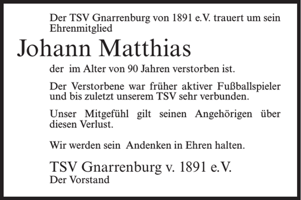 <p>Der TSV Gnarrenburg von 1891 e.V. trauert um sein<br />Ehrenmitglied</p><p>Johann Matthias</p><p>der im Alter von 90 Jahren verstorben ist.<br />Der Verstorbene war früher aktiver Fußballspieler<br />und bis zuletzt unserem TSV sehr verbunden.<br />Unser Mitgefühl gilt seinen Angehörigen über<br />diesen Verlust.<br />Wir werden sein Andenken in Ehren halten.</p><p>TSV Gnarrenburg v. 1891 e.V.<br />Der Vorstand</p>