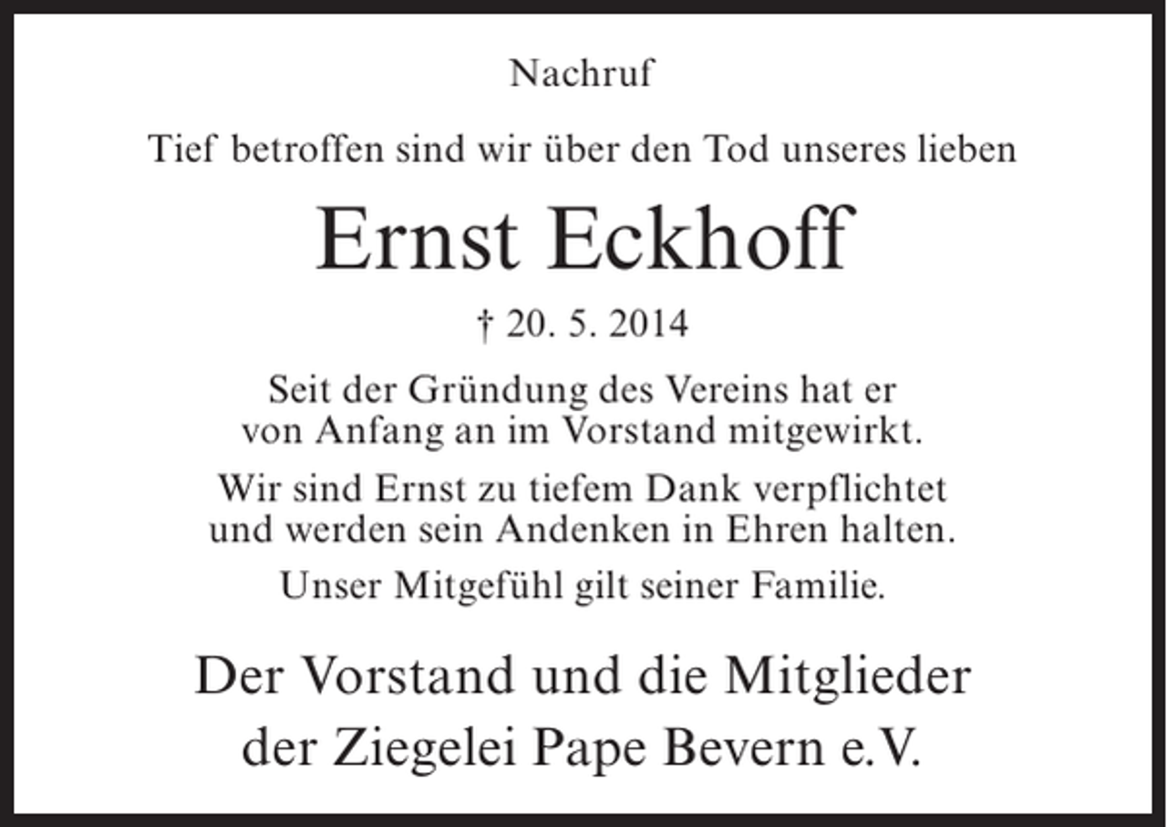 <p>Nachruf<br />Tief betroffen sind wir über den Tod unseres lieben</p><p>Ernst Eckhoff<br />† 20. 5. 2014<br />Seit der Gründung des Vereins hat er<br />von Anfang an im Vorstand mitgewirkt.<br />Wir sind Ernst zu tiefem Dank verpflichtet<br />und werden sein Andenken in Ehren halten.<br />Unser Mitgefühl gilt seiner Familie.</p><p>Der Vorstand und die Mitglieder<br />der Ziegelei Pape Bevern e.V.</p>