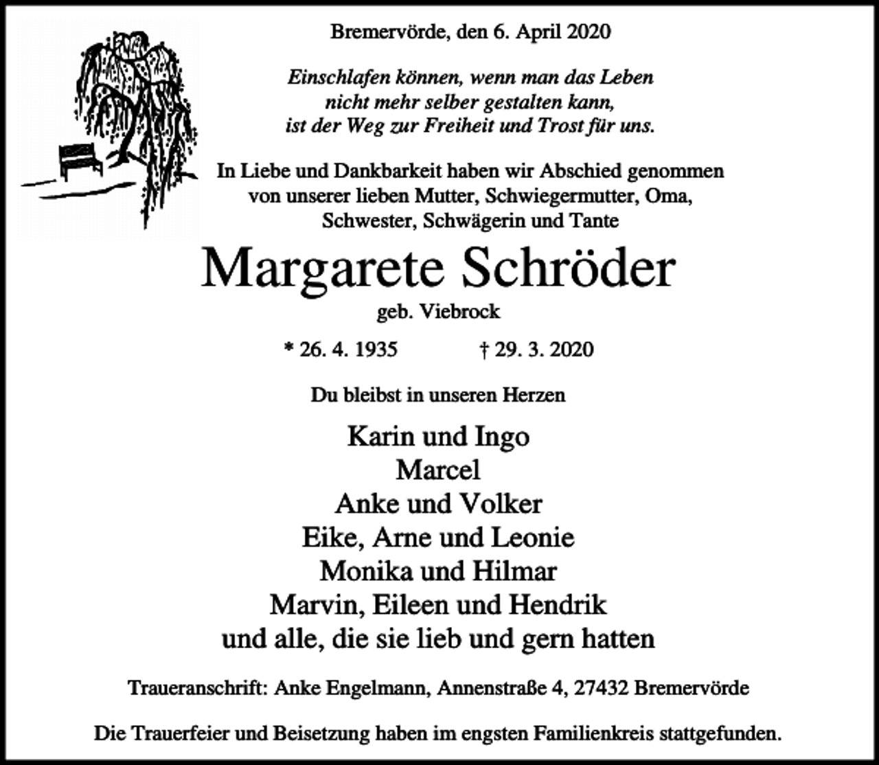 <p>Bremervörde, den 6. April 2020<br />Einschlafen können, wenn man das Leben<br />nicht mehr selber gestalten kann,<br />ist der Weg zur Freiheit und Trost für uns.<br />In Liebe und Dankbarkeit haben wir Abschied genommen<br />von unserer lieben Mutter, Schwiegermutter, Oma,<br />Schwester, Schwägerin und Tante</p><p>Margarete Schröder<br />geb. Viebrock<br />* 26. 4. 1935</p><p>† 29. 3. 2020</p><p>Du bleibst in unseren Herzen</p><p>Karin und Ingo<br />Marcel<br />Anke und Volker<br />Eike, Arne und Leonie<br />Monika und Hilmar<br />Marvin, Eileen und Hendrik<br />und alle, die sie lieb und gern hatten<br />Traueranschrift: Anke Engelmann, Annenstraße 4, 27432 Bremervörde<br />Die Trauerfeier und Beisetzung haben im engsten Familienkreis stattgefunden.</p>