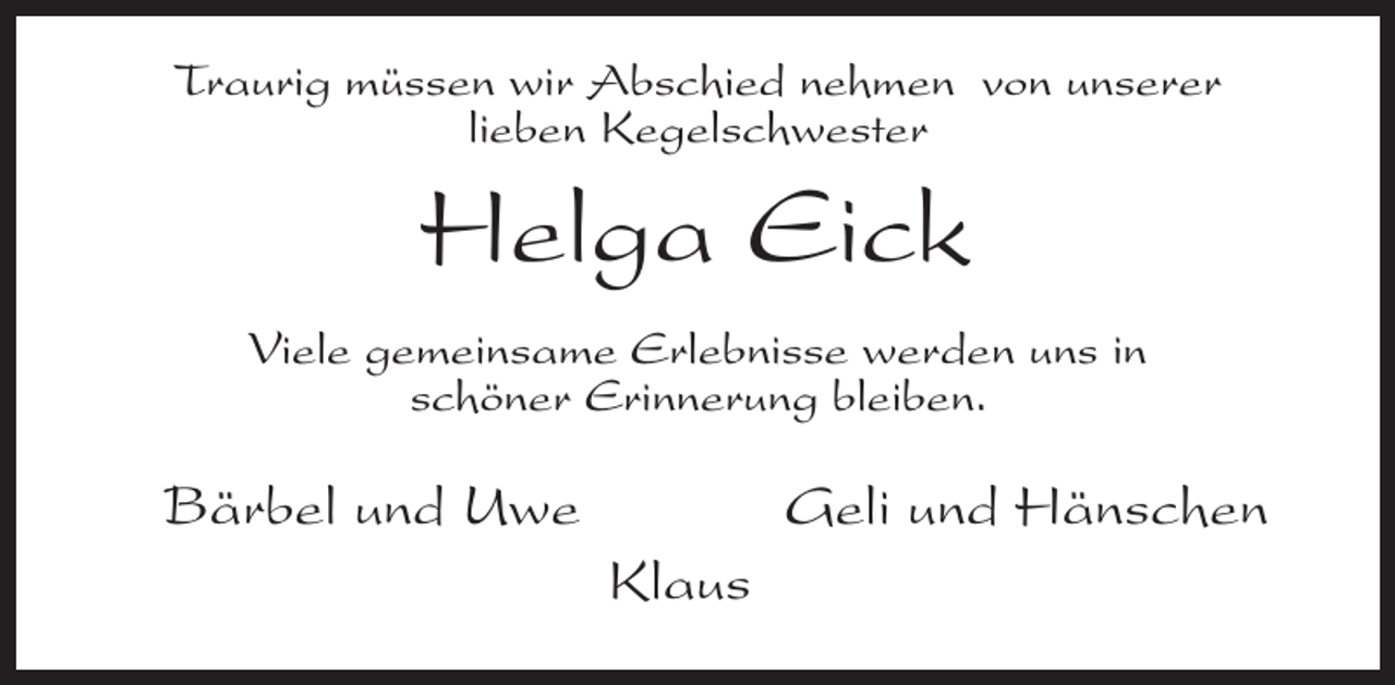 <p>Traurig müssen wir Abschied nehmen von unserer<br />lieben Kegelschwester</p><p>Helga Eick<br />Viele gemeinsame Erlebnisse werden uns in<br />schöner Erinnerung bleiben.</p><p>Bärbel und Uwe</p><p>Geli und Hänschen<br />Klaus</p>