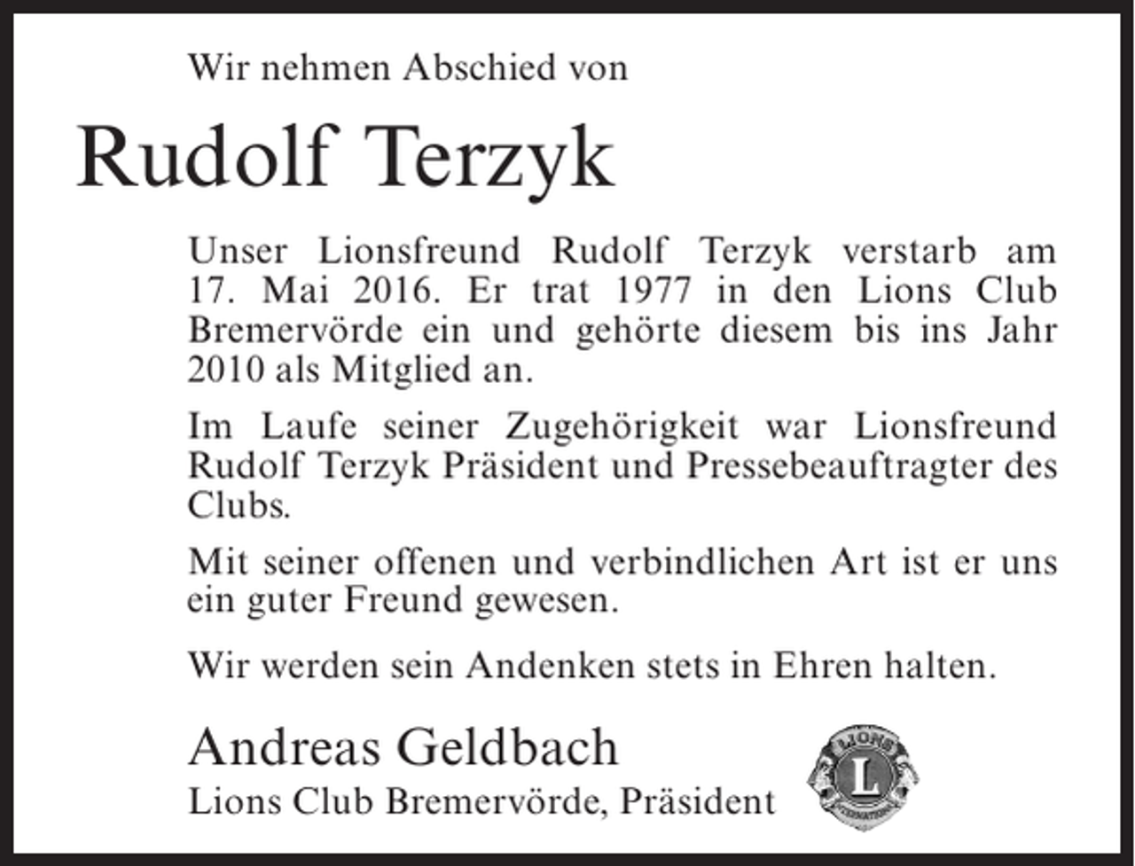 <p>Wir nehmen Abschied von</p><p>Rudolf Terzyk<br />Unser Lionsfreund Rudolf Terzyk verstarb am<br />17. Mai 2016. Er trat 1977 in den Lions Club<br />Bremervörde ein und gehörte diesem bis ins Jahr<br />2010 als Mitglied an.<br />Im Laufe seiner Zugehörigkeit war Lionsfreund<br />Rudolf Terzyk Präsident und Pressebeauftragter des<br />Clubs.<br />Mit seiner offenen und verbindlichen Art ist er uns<br />ein guter Freund gewesen.<br />Wir werden sein Andenken stets in Ehren halten.</p><p>Andreas Geldbach</p><p>Lions Club Bremervörde, Präsident</p>