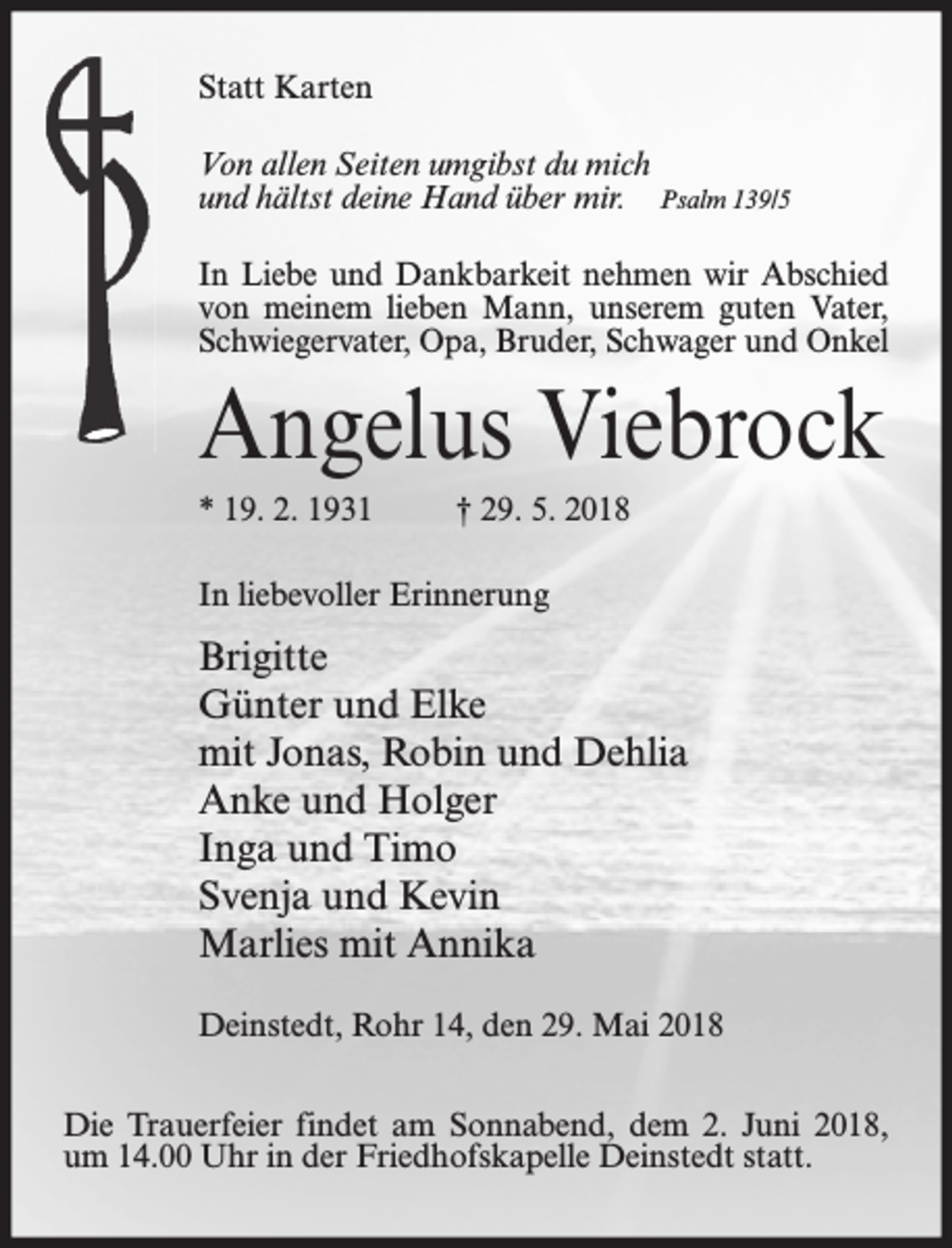 <p>Statt Karten<br />Von allen Seiten umgibst du mich<br />und hältst deine Hand über mir. Psalm 139/5<br />In Liebe und Dankbarkeit nehmen wir Abschied<br />von meinem lieben Mann, unserem guten Vater,<br />Schwiegervater, Opa, Bruder, Schwager und Onkel</p><p>Angelus Viebrock<br />* 19. 2. 1931</p><p>† 29. 5. 2018</p><p>In liebevoller Erinnerung</p><p>Brigitte<br />Günter und Elke<br />mit Jonas, Robin und Dehlia<br />Anke und Holger<br />Inga und Timo<br />Svenja und Kevin<br />Marlies mit Annika<br />Deinstedt, Rohr 14, den 29. Mai 2018<br />Die Trauerfeier findet am Sonnabend, dem 2. Juni 2018,<br />um 14.00 Uhr in der Friedhofskapelle Deinstedt statt.</p>